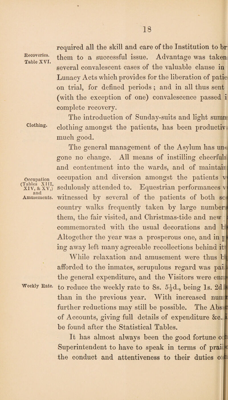 Recoveries. Table XVI. Clothing. Occupation (Tables XIII, XIV, & XV,) and Amusements. Weekly Rate. required all the skill and care of the Institution to br them to a successful issue. Advantage was takenr several convalescent cases of the valuable clause in Lunacy Acts which provides for the liberation of patie on trial, for defined periods ; and in all thus sent (with the exception of one) convalescence passed ii complete recovery. The introduction of Sunday-suits and light sumn clothing amongst the patients, has been productiv much good. The general management of the Asylum has un< gone no change. All means of instilling cheerfuh and contentment into the wards, and of maintain occupation and diversion amongst the patients m sedulously attended to. Equestrian performances \> witnessed by several of the patients of both se country walks frequently taken by large number ji them, the fair visited, and Christmas-tide and new i commemorated with the usual decorations and hi Altogether the year was a prosperous one, and in jj £ ing away left many agreeable recollections behind it While relaxation and amusement were thus h| afforded to the inmates, scrupulous regard was pail the general expenditure, and the Visitors were ena(*< to reduce the weekly rate to Ss. 5Jd., being Is. 2d s than in the previous year. With increased nuni p. further reductions may still be possible. The Absip of Accounts, giving full details of expenditure &c., ji be found after the Statistical Tables. It has almost always been the good fortune o: t Superintendent to have to speak in terms of praii t the conduct and attentiveness to their duties oto 1