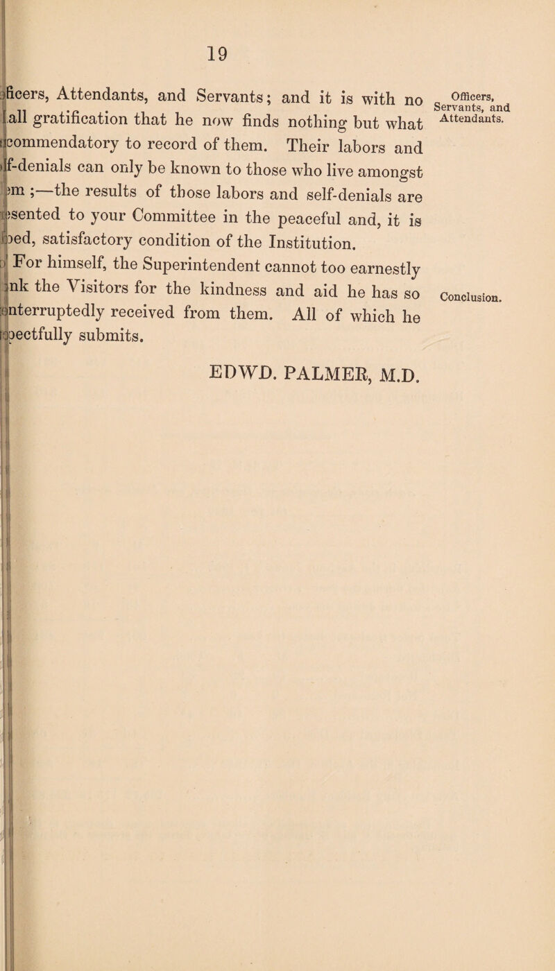 all gratification that he now finds nothing but what For himself, the Superintendent cannot too earnestly nk the Visitors for the kindness and aid he has so interruptedly received from them. All of which he rjpectfully submits. Officers, Servants, and Attendants. Conclusion. I EDWD. PALMER, M.D.