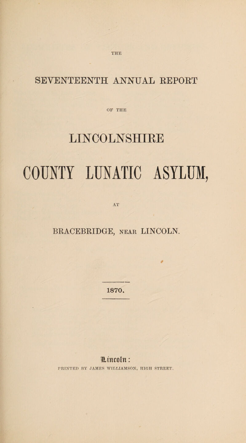 THE SEVENTEENTH ANNUAL REPORT OF THE LINCOLNSHIRE COUNTY LUNATIC ASYLUM, BRACELET DOE, near LINCOLN. 1870. Umcoln: PRINTED BY JAMES WILLIAMSON, IIIGH STREET.