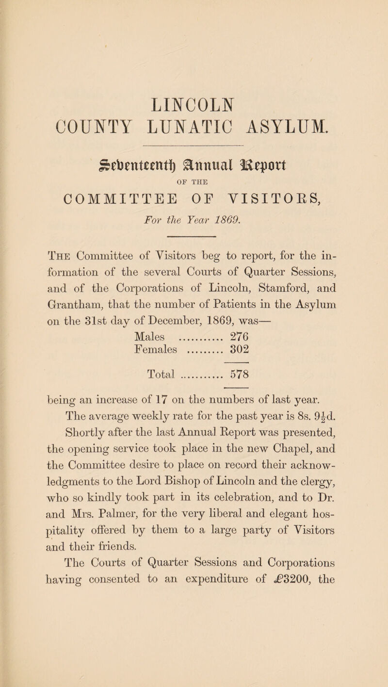 LINCOLN COUNTY LUNATIC ASYLUM. £ebeitteentf) annual Iftepott OF THE COMMITTEE OF VISITORS, For the Year 1869. The Committee of Visitors beg to report, for the in¬ formation of the several Courts of Quarter Sessions, and of the Corporations of Lincoln, Stamford, and Grantham, that the number of Patients in the Asylum, on the 31st day of December, 1869, was— Males . 276 Females . 302 Total . 578 being an increase of 17 on the numbers of last year. The average weekly rate for the past year is 8s. 9 Jd. Shortly after the last Annua] Report was presented, the opening service took place in the new Chapel, and the Committee desire to place on record their acknow¬ ledgments to the Lord Bishop of Lincoln and the clergy, who so kindly took part in its celebration, and to Dr. and Mrs. Palmer, for the very liberal and elegant hos¬ pitality offered by them to a large party of Visitors and their friends. The Courts of Quarter Sessions and Corporations having consented to an expenditure of i?3200, the