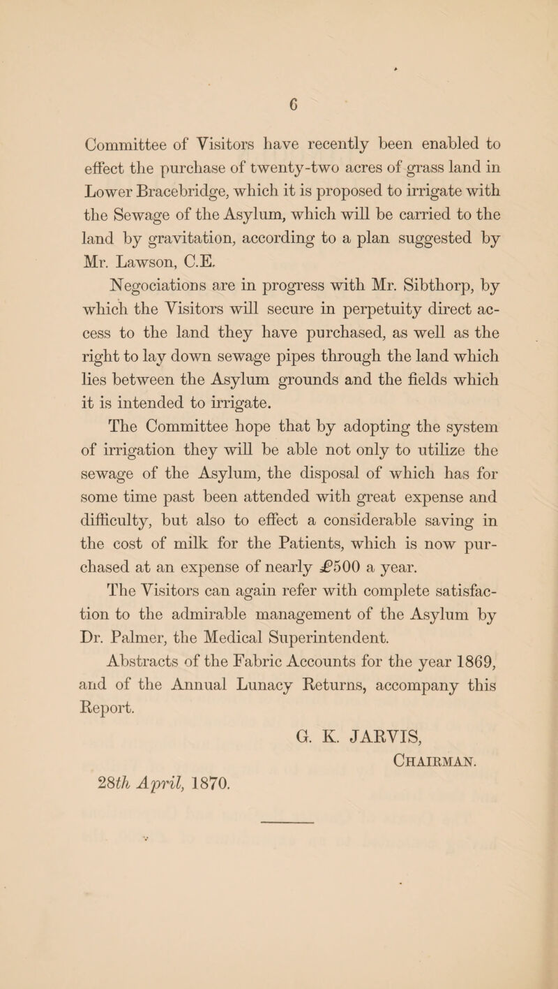 Committee of Visitors have recently been enabled to effect the purchase of twenty-two acres of grass land in Lower Bracebridge, which it is proposed to irrigate with the Sewage of the Asylum, which will be carried to the land by gravitation, according to a plan suggested by Mr. Lawson, C.E, Negotiations are in progress with Mr. Sib thorp, by which the Visitors will secure in perpetuity direct ac¬ cess to the land they have purchased, as well as the right to lay down sewage pipes through the land which lies between the Asylum grounds and the fields which it is intended to irrigate. The Committee hope that by adopting the system of irrigation they will be able not only to utilize the sewage of the Asylum, the disposal of which has for some time past been attended with great expense and difficulty, but also to effect a considerable saving in the cost of milk for the Patients, which is now pur¬ chased at an expense of nearly j£?500 a year. The Visitors can again refer with complete satisfac¬ tion to the admirable management of the Asylum by Dr. Palmer, the Medical Superintendent. Abstracts of the Fabric Accounts for the year 1869, and of the Annual Lunacy Returns, accompany this Report. G. K. JARVIS, Chairman. 28th April, 1870.
