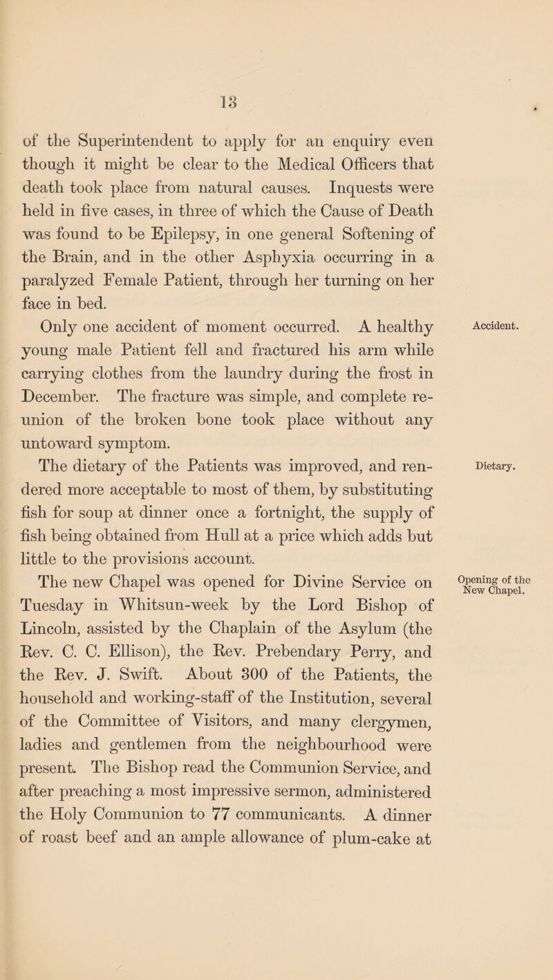 18 of the Superintendent to apply for an enquiry even though it might he clear to the Medical Officers that death took place from natural causes. Inquests were held in five cases, in three of which the Cause of Death was found to be Epilepsy, in one general Softening of the Brain, and in the other Asphyxia occurring in a paralyzed Female Patient, through her turning on her face in bed. Only one accident of moment occurred. A healthy young male Patient fell and fractured his arm while carrying clothes from the laundry during the frost in December. The fracture was simple, and complete re¬ union of the broken bone took place without any untoward symptom. The dietary of the Patients was improved, and ren¬ dered more acceptable to most of them, by substituting fish for soup at dinner once a fortnight, the supply of fish being obtained from Hull at a price which adds but little to the provisions account. The new Chapel was opened for Divine Service on Tuesday in Whitsun-week by the Lord Bishop of Lincoln, assisted by the Chaplain of the Asylum (the Bev. C. C. Ellison), the Bev. Prebendary Perry, and the Bev. J. Swift. About 300 of the Patients, the household and working-staff of the Institution, several of the Committee of Visitors, and many clergymen, ladies and gentlemen from the neighbourhood were present The Bishop read the Communion Service, and after preaching a most impressive sermon, administered the Holy Communion to 77 communicants. A dinner of roast beef and an ample allowance of plum-cake at Accident. Dietary. Opening of the New Chapel.