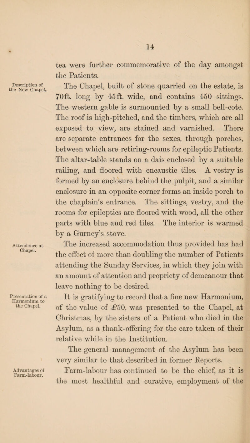 Description of the New Chapel. Attendance at Chapel. Presentation of a Harmonium to the Chapel. Advantages of Farm-labour. tea were further commemorative of the day amongst the Patients. The Chapel, built of stone quarried on the estate, is 70ft. long by 45 ft. wide, and contains 450 sittings. The western gable is surmounted by a small bell-cote. The roof is high-pitched, and the timbers, which are all exposed to view, are stained and varnished. There are separate entrances for the sexes, through porches, between which are retiring-rooms for epileptic Patients. The altar-table stands on a dais enclosed by a suitable railing, and floored with encaustic tiles. A vestry is formed by an enclosure behind the pulpit, and a similar enclosure in an opposite corner forms an inside porch to the chaplain’s entrance. The sittings, vestry, and the rooms for epileptics are floored with wood, all the other parts with blue and red tiles. The interior is warmed by a Gurney’s stove. The increased accommodation thus provided has had the effect of more than doubling the number of Patients attending the Sunday Services, in which they join with an amount of attention and propriety of demeanour that leave nothing to be desired. It is gratifying to record that a fine new Harmonium, of the value of i?50, was presented to the Chapel, at Christmas, by the sisters of a Patient who died in the Asylum, as a thank-offering for the care taken of their relative while in the Institution. The general management of the Asylum has been very similar to that described in former Reports. Farm-labour has continued to be the chief, as it is the most healthful and curative, employment of the
