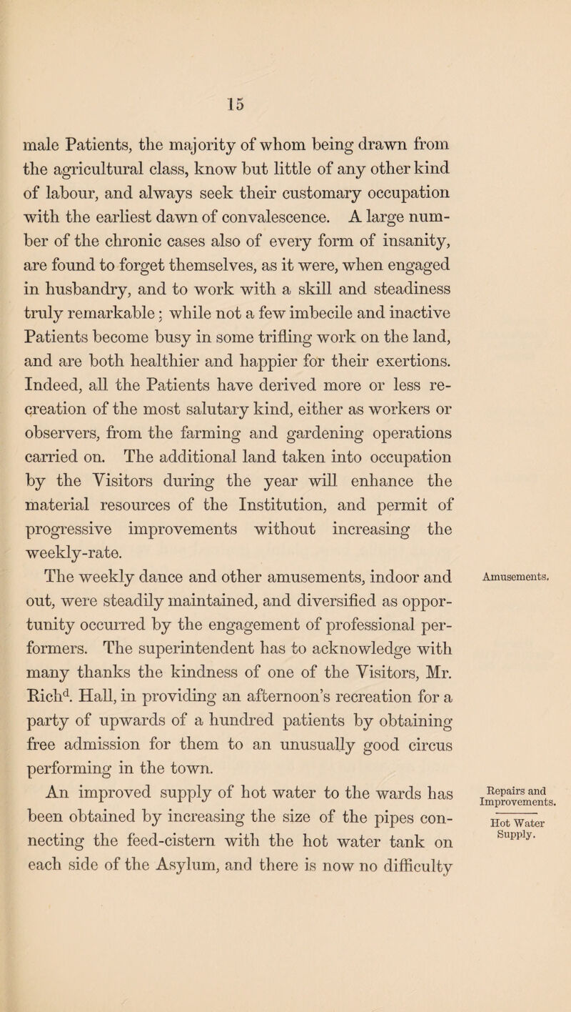 male Patients, the majority of whom being drawn from the agricultural class, know but little of any other kind of labour, and always seek their customary occupation with the earliest dawn of convalescence. A large num¬ ber of the chronic cases also of every form of insanity, are found to forget themselves, as it were, when engaged in husbandry, and to work with a skill and steadiness truly remarkable; while not a few imbecile and inactive Patients become busy in some trifling work on the land, and are both healthier and happier for their exertions. Indeed, all the Patients have derived more or less re¬ creation of the most salutary kind, either as workers or observers, from the farming and gardening operations carried on. The additional land taken into occupation by the Visitors during the year will enhance the material resources of the Institution, and permit of progressive improvements without increasing the weekly-rate. The weekly dance and other amusements, indoor and out, were steadily maintained, and diversified as oppor¬ tunity occurred by the engagement of professional per¬ formers. The superintendent has to acknowledge with many thanks the kindness of one of the Visitors, Mr. Bichd. Hall, in providing an afternoon’s recreation for a party of upwards of a hundred patients by obtaining free admission for them to an unusually good circus performing in the town. An improved supply of hot water to the wards has been obtained by increasing the size of the pipes con¬ necting the feed-cistern with the hob water tank on each side of the Asylum, and there is now no difficulty Amusements. Repairs and Improvements. Hot Water Supply.