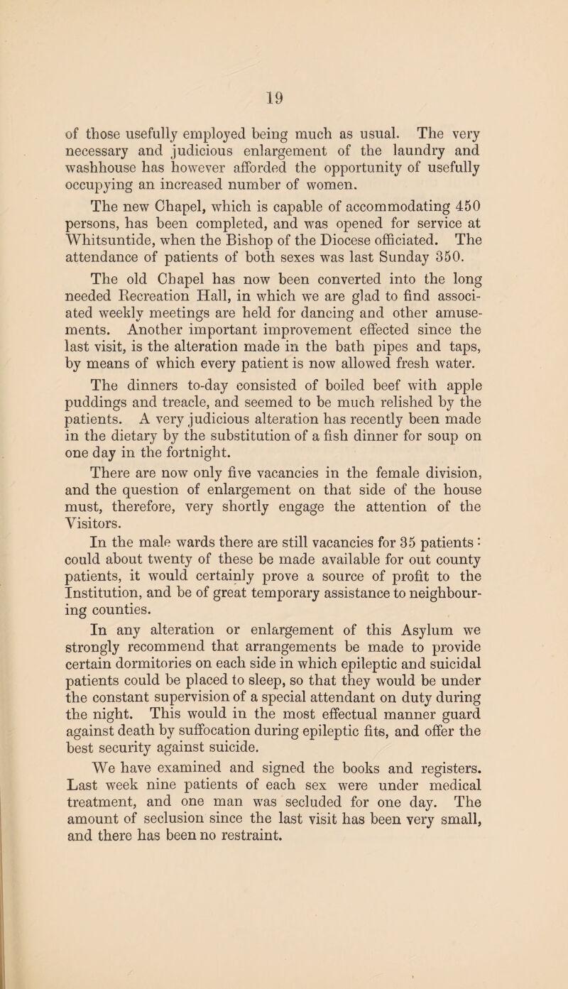of those usefully employed being much as usual. The very necessary and judicious enlargement of the laundry and washhouse has however afforded the opportunity of usefully occupying an increased number of women. The new Chapel, which is capable of accommodating 450 persons, has been completed, and was opened for service at Whitsuntide, when the Bishop of the Diocese officiated. The attendance of patients of both sexes was last Sunday 350. The old Chapel has now been converted into the long needed Recreation Hall, in which we are glad to find associ¬ ated weekly meetings are held for dancing and other amuse¬ ments. Another important improvement effected since the last visit, is the alteration made in the bath pipes and taps, by means of which every patient is now allowed fresh water. The dinners to-day consisted of boiled beef with apple puddings and treacle, and seemed to be much relished by the patients. A very judicious alteration has recently been made in the dietary by the substitution of a fish dinner for soup on one day in the fortnight. There are now only five vacancies in the female division, and the question of enlargement on that side of the house must, therefore, very shortly engage the attention of the Visitors. In the male wards there are still vacancies for 35 patients • could about twenty of these be made available for out county patients, it would certainly prove a source of profit to the Institution, and be of great temporary assistance to neighbour¬ ing counties. In any alteration or enlargement of this Asylum we strongly recommend that arrangements be made to provide certain dormitories on each side in which epileptic and suicidal patients could be placed to sleep, so that they would be under the constant supervision of a special attendant on duty during the night. This would in the most effectual manner guard against death by suffocation during epileptic fits, and offer the best security against suicide. We have examined and signed the books and registers. Last week nine patients of each sex were under medical treatment, and one man was secluded for one day. The amount of seclusion since the last visit has been very small, and there has been no restraint.