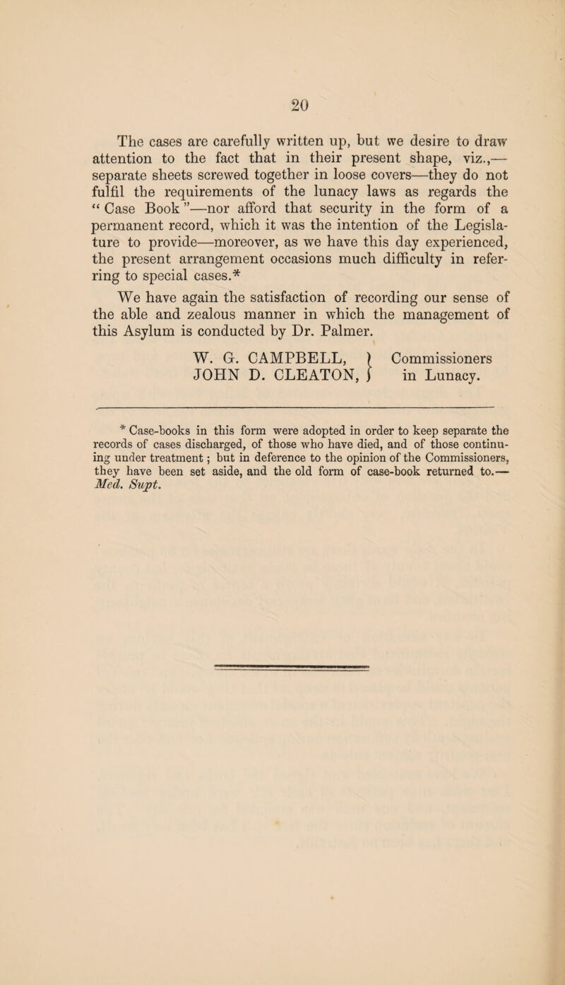 The cases are carefully written up, but we desire to draw attention to the fact that in their present shape, viz.,— separate sheets screwed together in loose covers—they do not fulfil the requirements of the lunacy laws as regards the “ Case Book ”—nor afford that security in the form of a permanent record, which it was the intention of the Legisla¬ ture to provide—moreover, as we have this day experienced, the present arrangement occasions much difficulty in refer¬ ring to special cases.* We have again the satisfaction of recording our sense of the able and zealous manner in which the management of this Asylum is conducted by Dr. Palmer. W. G. CAMPBELL, ) Commissioners JOHN D. CLEATON, f in Lunacy. * Case-books in this form were adopted in order to keep separate the records of cases discharged, of those who have died, and of those continu¬ ing under treatment; but in deference to the opinion of the Commissioners, they have been set aside, and the old form of case-book returned to.— Med. Supt.