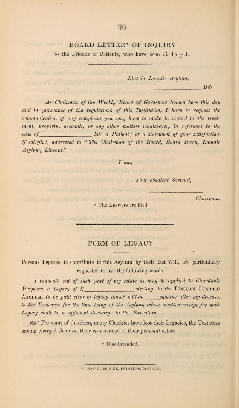 BOARD LETTER* OF INQUIRY to the Friends of Patients, who have been discharged. Lincoln Lunatic Asylum, _185 As Chairman of the Weekly Board of Governors holden here this day and in pursuance of the regulations of this Institution, I have to request the communication of any complaint you may have to make in regard to the treat¬ ment, property, accounts, or any other matters whatsoever, in reference to the case of_late a Patient; or a statement of your satisfaction, if satisfied, addressed to “ The Chairman of the Board, Board Boom, Lunatic Asylum, Lincoln.” I am, Your obedient Servant, * The Answers are filed. Chairman. FORM OF LEGACY. Persons disposed to contribute to this Asylum by their last Will, are particularly requested to use the following words. I bequeath out of such part of my estate as may be applied to Charitable Purposes, a Legacy of £_sterling, to the Lincoln Lunatic Asylum, to be paid clear of legacy duty* within_months after my decease, to the Treasurer for the time being of the Asylum, whose written receipt for such Legacy shall be a sufficient discharge to the Executors. CYT For want of this form, many Charities have lost then’ Legacies, the Testators having charged them on their real instead of then personal estate. * If so intended. W. AND B. BROOKE, PRINTERS, LINCOLN.