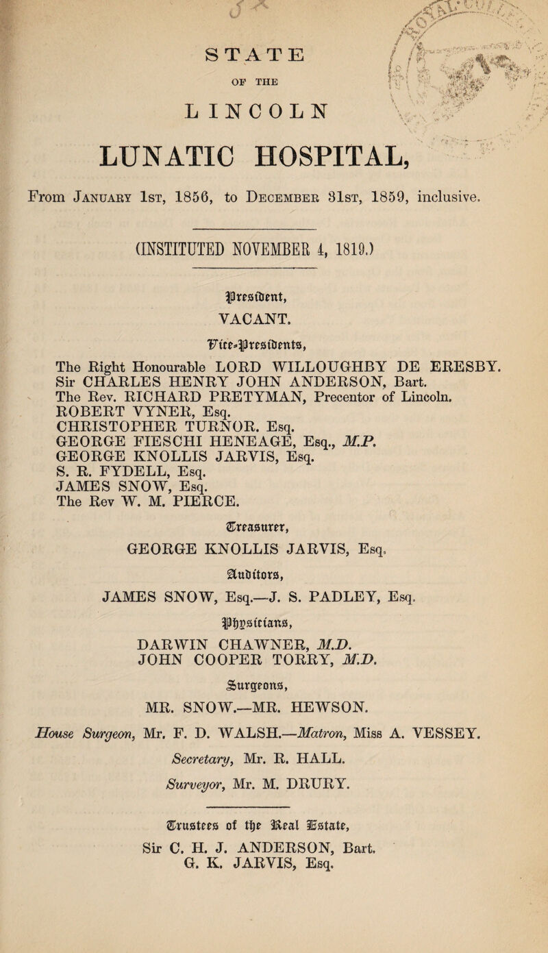 LINCOLN STATE OP THE LUNATIC HOSPITAL, From January 1st, 1856, to December 81st, 1859, inclusive. (INSTITUTED NOVEMBER 4, 1819.) ISresitient, VACANT. Ftce^trattienta, The Right Honourable LORD WILLOUGHBY DE ERESBY. Sir CHARLES HENRY JOHN ANDERSON, Bart. The Rev. RICHARD PRETYMAN, Precentor of Lincoln. ROBERT VYNER, Esq. CHRISTOPHER TURNOR. Esq. GEORGE FIESCHI HENEAGE, Esq., M.P. GEORGE KNOLLIS JARVIS, Esq. S. R. FYDELL, Esq. JAMES SNOW, Esq. The Rev W. M. PIERCE. ©rraattrer, GEORGE KNOLLIS JARVIS, Esq. &uUttora, JAMES SNOW, Esq.—J. S. PADLEY, Esq. 3Pi)patctana, DARWIN CHAWNER, M.D. JOHN COOPER TORRY, MM. Surgeona, MR. SNOW.—MR. HEWSON. House Surgeon, Mr. F. D. WALSH.—Matron, Miss A. VESSEY. Secretary, Mr. R. HALL. Surveyor, Mr. M. DRURY. ©ruateea of ti)e Ifteal iEatatr, Sir C. H. J. ANDERSON, Bart. G. K. JARVIS, Esq.