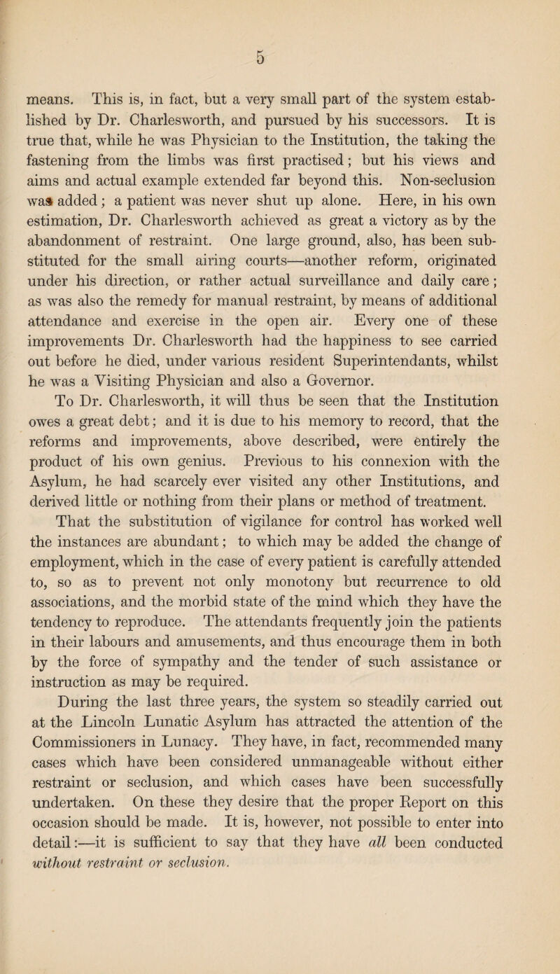 means. This is, in fact, but a very small part of the system estab¬ lished by Dr. Charlesworth, and pursued by his successors. It is true that, while he was Physician to the Institution, the taking the fastening from the limbs was first practised; but his views and aims and actual example extended far beyond this. Non-seclusion was added; a patient was never shut up alone. Here, in his own estimation, Dr. Charlesworth achieved as great a victory as by the abandonment of restraint. One large ground, also, has been sub¬ stituted for the small airing courts—another reform, originated under his direction, or rather actual surveillance and daily care; as was also the remedy for manual restraint, by means of additional attendance and exercise in the open air. Every one of these improvements Dr. Charlesworth had the happiness to see carried out before he died, under various resident Superintendants, whilst he was a Visiting Physician and also a Governor. To Dr. Charlesworth., it will thus be seen that the Institution owes a great debt; and it is due to his memory to record, that the reforms and improvements, above described, were entirely the product of his own genius. Previous to his connexion with the Asylum, he had scarcely ever visited any other Institutions, and derived little or nothing from their plans or method of treatment. That the substitution of vigilance for control has worked well the instances are abundant; to which may be added the change of employment, which in the case of every patient is carefully attended to, so as to prevent not only monotony but recurrence to old associations, and the morbid state of the mind which they have the tendency to reproduce. The attendants frequently join the patients in their labours and amusements, and thus encourage them in both by the force of sympathy and the tender of such assistance or instruction as may be required. During the last three years, the system so steadily carried out at the Lincoln Lunatic Asylum has attracted the attention of the Commissioners in Lunacy. They have, in fact, recommended many cases which have been considered unmanageable without either restraint or seclusion, and which cases have been successfully undertaken. On these they desire that the proper Report on this occasion should be made. It is, however, not possible to enter into detail:—it is sufficient to say that they have all been conducted without restraint or seclusion.