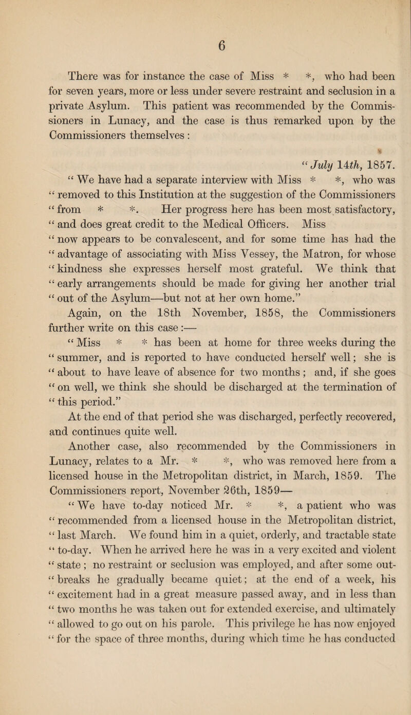 There was for instance the case of Miss * *, who had been for seven years, more or less under severe restraint and seclusion in a private Asylum. This patient was recommended by the Commis¬ sioners in Lunacy, and the case is thus remarked upon by the Commissioners themselves: % “July 14 th, 1857. “ We have had a separate interview with Miss * *, who was “ removed to this Institution at the suggestion of the Commissioners “from * *. Her progress here has been most satisfactory, “ and does great credit to the Medical Officers. Miss “ now appears to be convalescent, and for some time has had the “ advantage of associating with Miss Yessey, the Matron, for whose “kindness she expresses herself most grateful. We think that “ early arrangements should be made for giving her another trial “ out of the Asylum—but not at her own home.” Again, on the 18th November, 1858, the Commissioners further write on this case :— “ Miss * * has been at home for three weeks during the “ summer, and is reported to have conducted herself well; she is “ about to have leave of absence for two months ; and, if she goes “ on well, we think she should be discharged at the termination of “ this period.” At the end of that period she was discharged, perfectly recovered, and continues quite well. Another case, also recommended bv the Commissioners in 7 v Lunacy, relates to a Mr. * *, who was removed here from a licensed house in the Metropolitan district, in March, 1859. The Commissioners report, November 26th, 1859— “We have to-day noticed Mr. * *, a patient who was “ recommended from a licensed house in the Metropolitan district, “ last March. We found him in a quiet, orderly, and tractable state “ to-day. When he arrived here he was in a very excited and violent “ state ; no restraint or seclusion was employed, and after some out¬ breaks he gradually became quiet; at the end of a week, his “ excitement had in a great measure passed away, and in less than “ two months he was taken out for extended exercise, and ultimately “ allowed to go out on his parole. This privilege he has now enjoyed “ for the space of three months, during which time he has conducted