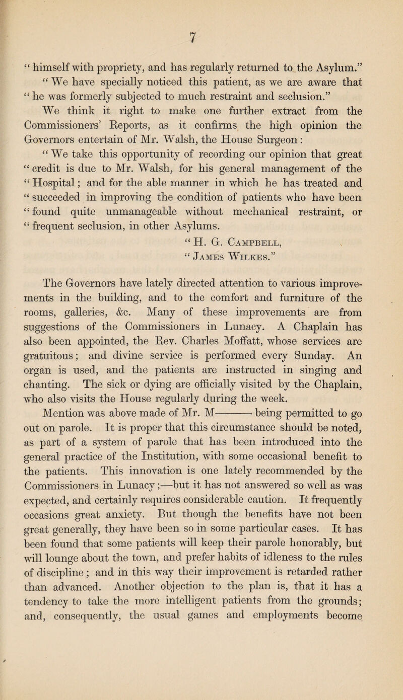 “ himself with propriety, and has regularly returned to the Asylum.” “ We have specially noticed this patient, as we are aware that “ he was formerly subjected to much restraint and seclusion.” We think it right to make one further extract from the Commissioners’ Reports, as it confirms the high opinion the Governors entertain of Mr. Walsh, the House Surgeon: “We take this opportunity of recording our opinion that great “credit is due to Mr. Walsh, for his general management of the “ Hospital; and for the able manner in which he has treated and “ succeeded in improving the condition of patients who have been “ found quite unmanageable without mechanical restraint, or “ frequent seclusion, in other Asylums. “ H. G. Campbell, “ James Wilkes.” The Governors have lately directed attention to various improve¬ ments in the building, and to the comfort and furniture of the rooms, galleries, &c. Many of these improvements are from suggestions of the Commissioners in Lunacy. A Chaplain has also been appointed, the Rev. Charles Moffatt, whose services are gratuitous; and divine service is performed every Sunday. An organ is used, and the patients are instructed in singing and chanting. The sick or dying are officially visited by the Chaplain, who also visits the House regularly during the week. Mention was above made of Mr. M-being permitted to go out on parole. It is proper that this circumstance should be noted, as part of a system of parole that has been introduced into the general practice of the Institution, with some occasional benefit to the patients. This innovation is one lately recommended by the Commissioners in Lunacy;—but it has not answered so well as was expected, and certainly requires considerable caution. It frequently occasions great anxiety. But though the benefits have not been great generally, they have been so in some particular cases. It has been found that some patients will keep their parole honorably, but will lounge about the town, and prefer habits of idleness to the rules of discipline; and in this way their improvement is retarded rather than advanced. Another objection to the plan is, that it has a tendency to take the more intelligent patients from the grounds; and, consequently, the usual games and employments become