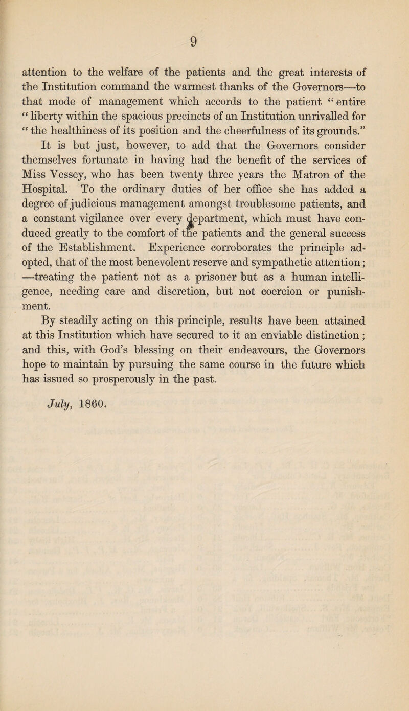 attention to the welfare of the patients and the great interests of the Institution command the warmest thanks of the Governors—to that mode of management which accords to the patient “ entire “ liberty within the spacious precincts of an Institution unrivalled for “ the healthiness of its position and the cheerfulness of its grounds.” It is but just, however, to add that the Governors consider themselves fortunate in having had the benefit of the services of Miss Vessey, who has been twenty three years the Matron of the Hospital. To the ordinary duties of her office she has added a degree of judicious management amongst troublesome patients, and a constant vigilance over every department, which must have con¬ duced greatly to the comfort, of the patients and the general success of the Establishment. Experience corroborates the principle ad¬ opted, that of the most benevolent reserve and sympathetic attention; —treating the patient not as a prisoner but as a human intelli¬ gence, needing care and discretion, but not coercion or punish¬ ment. By steadily acting on this principle, results have been attained at this Institution which have secured to it an enviable distinction; and this, with God’s blessing on their endeavours, the Governors hope to maintain by pursuing the same course in the future which has issued so prosperously in the past. July, 1860.