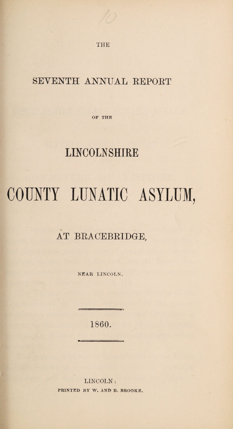 THE SEVENTH ANNUAL REPORT OP THU LINCOLNSHIRE COUNTY LUNATIC ASYLUM, AT BRACEBRTDGE, NEAR LINCOLN. 1860. LINCOLN : PRINTED BY W. AND B. BROOKE.