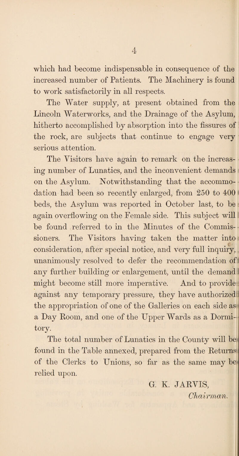 which had become indispensable in consequence of the increased number of Patients. The Machinery is found to work satisfactorily in all respects. The Water supply, at present obtained from the Lincoln Waterworks, and the Drainage of the Asylum, hitherto accomplished by absorption into the fissures of the rock, are subjects that continue to engage very serious attention. The Visitors have again to remark on the increas¬ ing number of Lunatics, and the inconvenient demands on the Asylum. Notwithstanding that the accommo¬ dation had been so recently enlarged, from 250 to 400 beds, the Asylum was reported in October last, to be again overflowing on the Female side. This subject will be found referred to in the Minutes of the Commis¬ sioners. The Visitors having taken the matter into consideration, after special notice, and very full inquiry, unanimously resolved to defer the recommendation of any further building or enlargement, until the demand might become still more imperative. And to provide:: against any temporary pressure, they have authorized: the appropriation of one of the Galleries on each side as; a Day Room, and one of the Upper Wards as a Dormi¬ tory. The total number of Lunatics in the County will be found in the Table annexed, prepared from the Returns of the Clerks to Unions, so far as the same may be relied upon. G. K. JARVIS, Chairman,