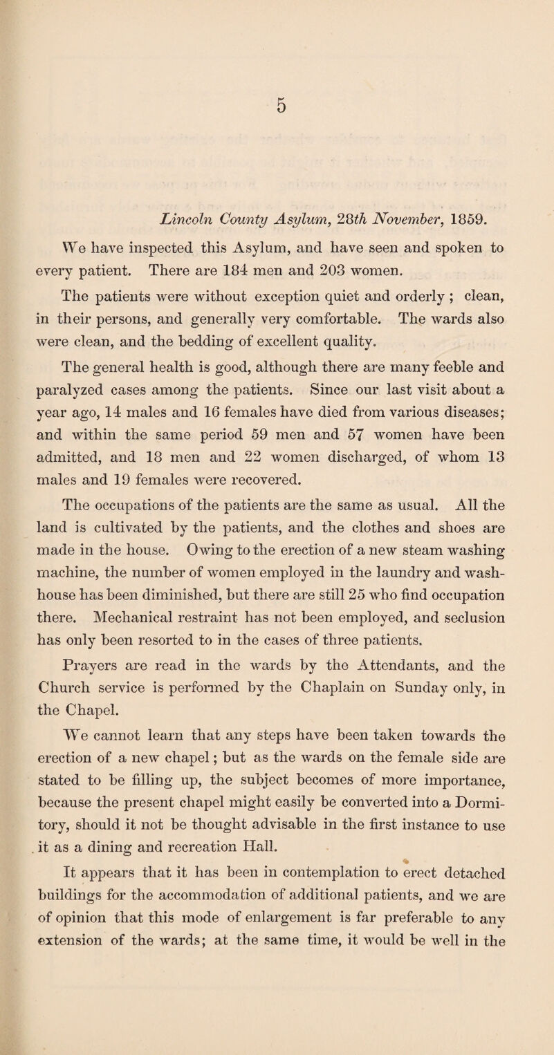 Lincoln County Asylum, 28th November, 1859. We have inspected this Asylum, and have seen and spoken to every patient. There are 184 men and 208 women. The patients were without exception quiet and orderly ; clean, in their persons, and generally very comfortable. The wards also were clean, and the bedding of excellent quality. The general health is good, although there are many feeble and paralyzed cases among the patients. Since our last visit about a year ago, 14 males and 16 females have died from various diseases; and within the same period 59 men and 57 women have been admitted, and 18 men and 22 women discharged, of whom 13 males and 19 females were recovered. The occupations of the patients are the same as usual. All the land is cultivated by the patients, and the clothes and shoes are made in the house. Owing to the erection of a new steam washing machine, the number of women employed in the laundry and wash¬ house has been diminished, but there are still 25 who find occupation there. Mechanical restraint has not been employed, and seclusion has only been resorted to in the cases of three patients. Prayers are read in the wards by the Attendants, and the Church service is performed by the Chaplain on Sunday only, in the Chapel. We cannot learn that any steps have been taken towards the erection of a new chapel; but as the wards on the female side are stated to be filling up, the subject becomes of more importance, because the present chapel might easily be converted into a Dormi¬ tory, should it not be thought advisable in the first instance to use . it as a dining and recreation Hall. * It appears that it has been in contemplation to erect detached buildings for the accommodation of additional patients, and we are of opinion that this mode of enlargement is far preferable to anv extension of the wards; at the same time, it would be well in the