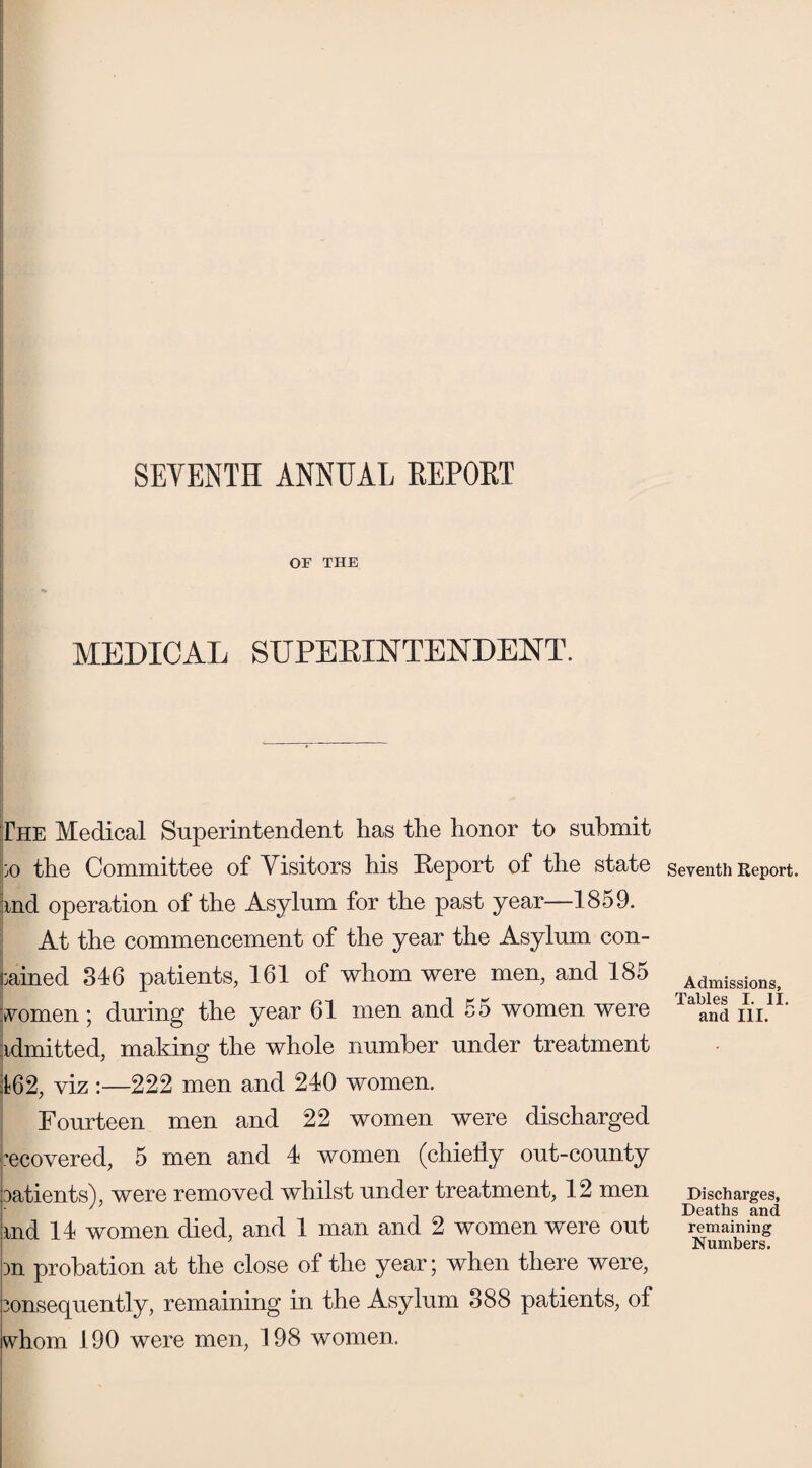 SEVENTH ANNUAL REPORT OF THE MEDICAL SUPERINTENDENT. The Medical Superintendent has the honor to submit 30 the Committee of Visitors his Report of the state md operation of the Asylum for the past year—1859. At the commencement of the year the Asylum con¬ tained 346 patients, 161 of whom were men, and 185 vomen; during the year 61 men and 55 women were idmitted, making the whole number under treatment 162, viz :—222 men and 240 women. Fourteen men and 22 women were discharged recovered, 5 men and 4 women (chie% out-county patients), were removed whilst under treatment, 12 men md 14 women died, and 1 man and 2 women were out 3n probation at the close of the year; when there were, consequently, remaining in the Asylum 388 patients, of whom 190 were men, 198 women. Seventh Report. Admissions, Tables I. II. and III. Discharges, Deaths and remaining Numbers.