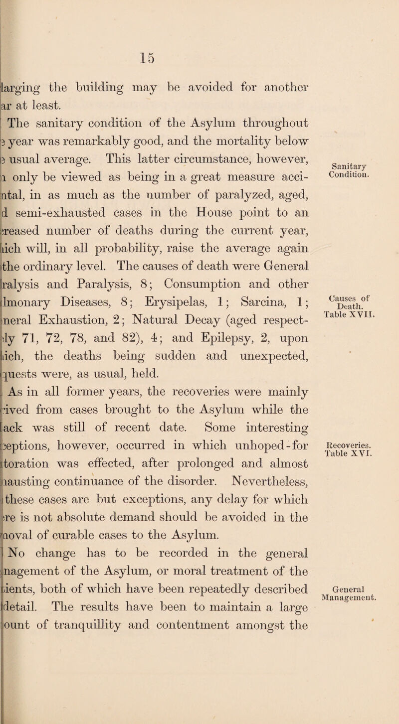 larging the building may be avoided for another ar at least. The sanitary condition of the Asylum throughout 3 year was remarkably good, and the mortality below 3 usual average. This latter circumstance, however, li only be viewed as being in a great measure acci- ntal, in as much as the number of paralyzed, aged, d semi-exhausted cases in the House point to an creased number of deaths during the current year, inch will, in all probability, raise the average again the ordinary level. The causes of death were General ralysis and Paralysis, 8; Consumption and other lmonary Diseases, 8; Erysipelas, 1; Sarcina, 1; neral Exhaustion, 2; Natural Decay (aged respect- |dy 71, 72, 78, and 82), 4; and Epilepsy, 2, upon lich, the deaths being sudden and unexpected, quests were, as usual, held. . As in all former years, the recoveries were mainly oived from cases brought to the Asylum while the lack was still of recent date. Some interesting beptions, however, occurred in which unhoped-for toration was effected, after prolonged and almost lausting continuance of the disorder. Nevertheless, these cases are but exceptions, any delay for which ;re is not absolute demand should be avoided in the aoval of curable cases to the Asylum. No change has to be recorded in the general nagement of the Asylum, or moral treatment of the dents, both of which have been repeatedly described I detail. The results have been to maintain a large ount of tranquillity and contentment amongst the Sanitary Condition. Causes of Death. Table XVII. Recoveries. Table XVI. General Management.