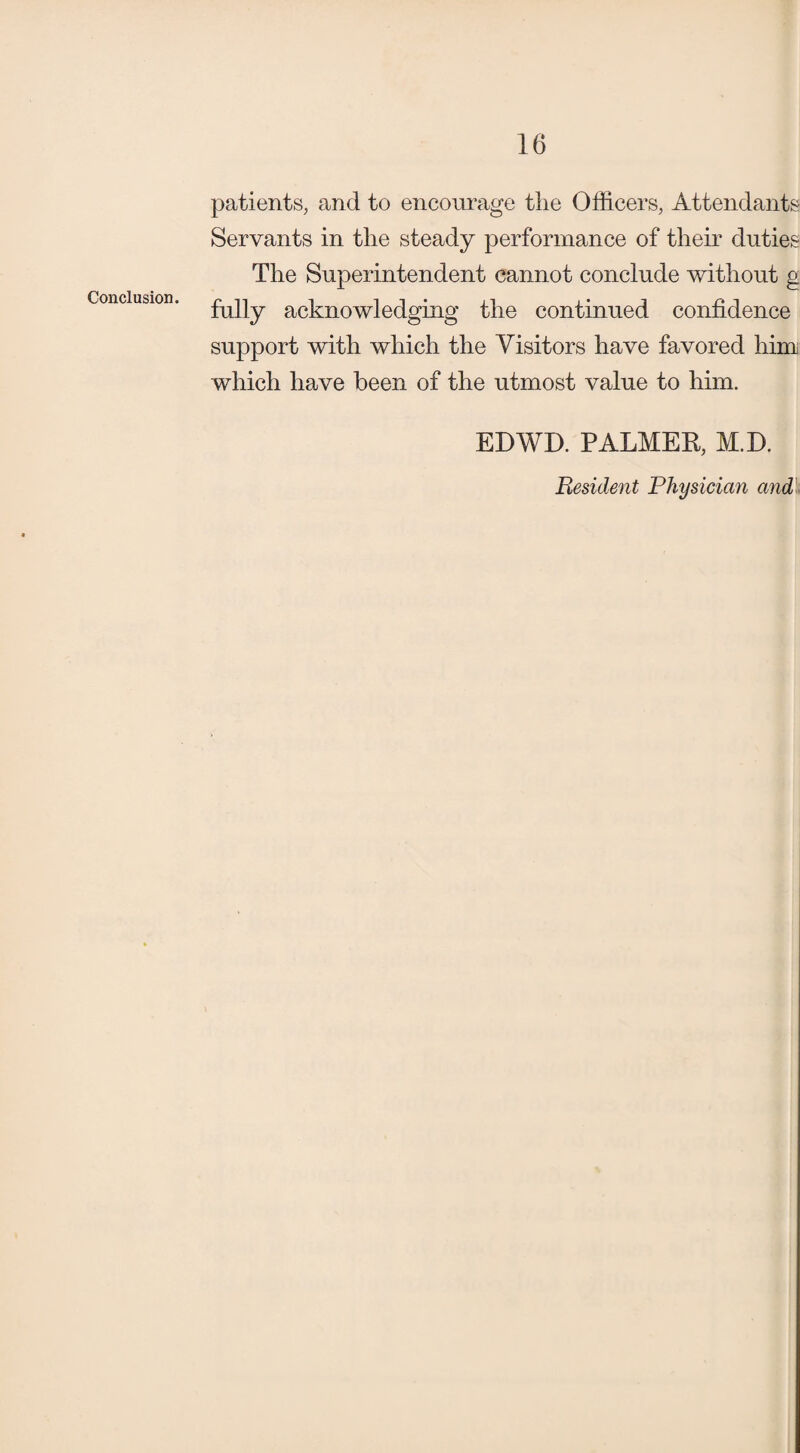 patients, and to encourage the Officers, Attendants Servants in the steady performance of their duties The Superintendent cannot conclude without g Conclusion. i it* i • i r* n rally acknowledging the continued confidence support with which the Visitors have favored him which have been of the utmost value to him. EDWD. PALMER, M.D. Resident Physician and