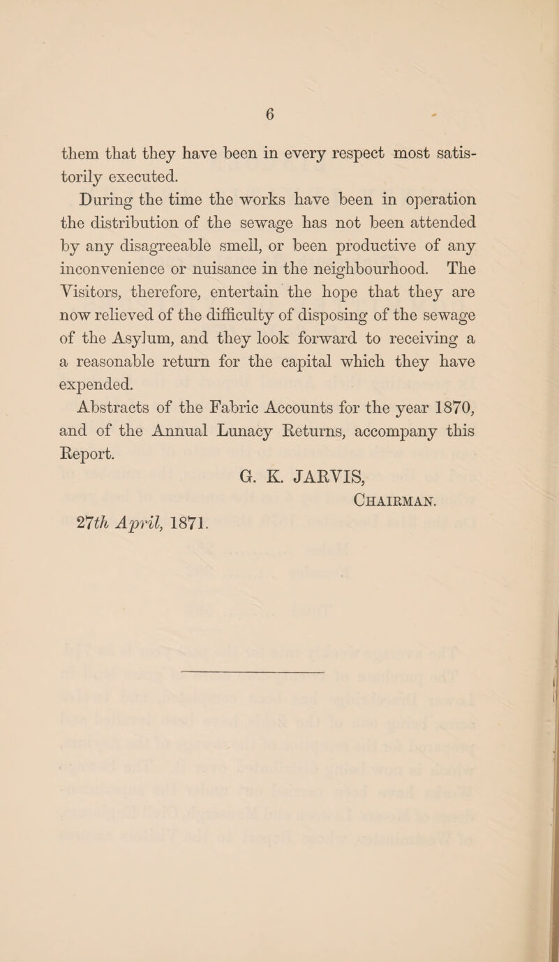 them that they have been in every respect most satis- torily executed. During the time the works have been in operation the distribution of the sewage has not been attended by any disagreeable smell, or been productive of any inconvenience or nuisance in the neighbourhood. The Visitors, therefore, entertain the hope that they are now relieved of the difficulty of disposing of the sewage of the Asyium, and they look forward to receiving a a reasonable return for the capital which they have expended. Abstracts of the Fabric Accounts for the year 1870, and of the Annual Lunacy Returns, accompany this Report. G. K. JARVIS, Chairman. 27th April, 1871.