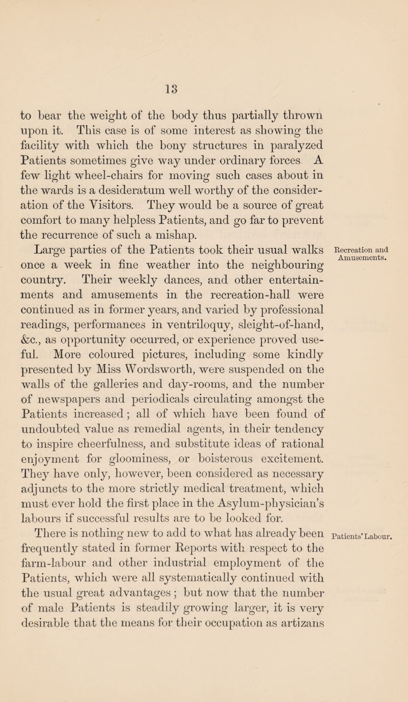 to bear tlie weight of the body thus partially thrown upon it. This case is of some interest as showing the facility with which the bony structures in paralyzed Patients sometimes give way under ordinary forces A few light wheel-chairs for moving such cases about in the wards is a desideratum well worthy of the consider¬ ation of the Visitors. They would be a source of great comfort to many helpless Patients, and go far to prevent the recurrence of such a mishap. Large parties of the Patients took their usual walks once a week in fine weather into the neighbouring country. Their weekly dances, and other entertain¬ ments and amusements in the recreation-hall were continued as in former years, and varied by professional readings, performances in ventriloquy, sleight-of-hand, &c., as opportunity occurred, or experience proved use¬ ful. More coloured pictures, including some kindly presented by Miss Wordsworth, were suspended on the walls of the galleries and day-rooms, and the number of newspapers and periodicals circulating amongst the Patients increased; all of which have been found of undoubted value as remedial agents, in their tendency to inspire cheerfulness, and substitute ideas of rational enjoyment for gloominess, or boisterous excitement. They have only, however, been considered as necessary adjuncts to the more strictly medical treatment, which must ever hold the first place in the Asylum-physician’s labours if successful results are to be looked for. There is nothing new to add to what has already been frequently stated in former Reports with respect to the farm-labour and other industrial employment of the Patients, which were all systematically continued with the usual great advantages ; but now that the number of male Patients is steadily growing larger, it is very desirable that the means for their occupation as artizans Recreation and Amusements. Patients’ Labour.