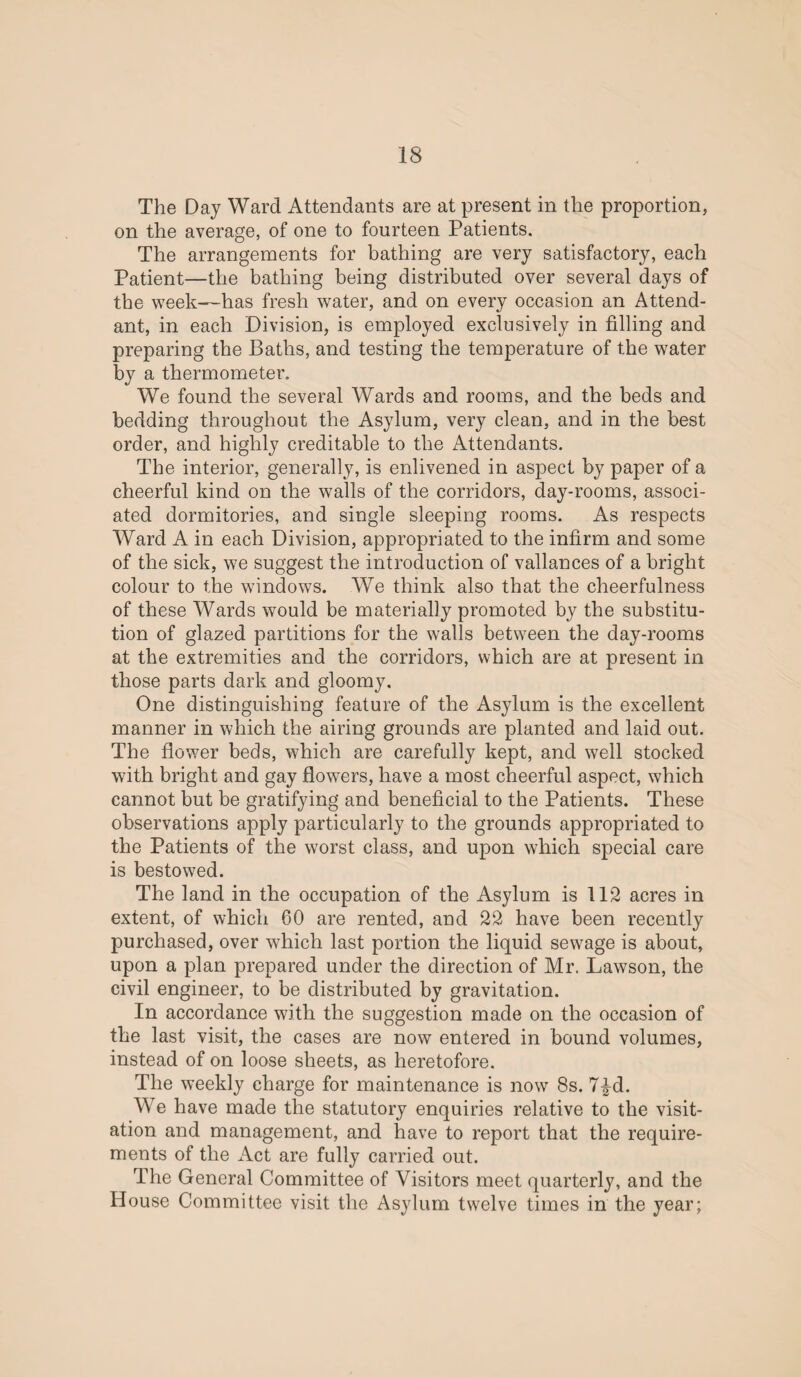 The Day Ward Attendants are at present in the proportion, on the average, of one to fourteen Patients. The arrangements for bathing are very satisfactory, each Patient—the bathing being distributed over several days of the week—has fresh water, and on every occasion an Attend¬ ant, in each Division, is employed exclusively in filling and preparing the Baths, and testing the temperature of the water by a thermometer. We found the several Wards and rooms, and the beds and bedding throughout the Asylum, very clean, and in the best order, and highly creditable to the Attendants. The interior, generally, is enlivened in aspect by paper of a cheerful kind on the walls of the corridors, day-rooms, associ¬ ated dormitories, and single sleeping rooms. As respects Ward A in each Division, appropriated to the infirm and some of the sick, we suggest the introduction of vallances of a bright colour to the windows. We think also that the cheerfulness of these Wards would be materially promoted by the substitu¬ tion of glazed partitions for the walls between the day-rooms at the extremities and the corridors, which are at present in those parts dark and gloomy. One distinguishing feature of the Asylum is the excellent manner in which the airing grounds are planted and laid out. The flower beds, which are carefully kept, and well stocked with bright and gay flowers, have a most cheerful aspect, which cannot but be gratifying and beneficial to the Patients. These observations apply particularly to the grounds appropriated to the Patients of the worst class, and upon which special care is bestowed. The land in the occupation of the Asylum is 112 acres in extent, of which 60 are rented, and 22 have been recently purchased, over which last portion the liquid sewage is about, upon a plan prepared under the direction of Mr. Lawson, the civil engineer, to be distributed by gravitation. In accordance with the suggestion made on the occasion of the last visit, the cases are now entered in bound volumes, instead of on loose sheets, as heretofore. The weekly charge for maintenance is now 8s. 7£d. We have made the statutory enquiries relative to the visit¬ ation and management, and have to report that the require¬ ments of the Act are fully carried out. The General Committee of Visitors meet quarterly, and the House Committee visit the Asylum twelve times in the year;