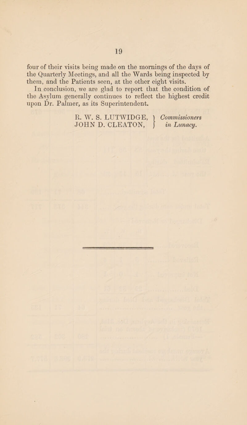 four of their visits being made on the mornings of the days of the Quarterly Meetings, and all the Wards being inspected by them, and the Patients seen, at the other eight visits. In conclusion, we are glad to report that the condition of the Asylum generally continues to reflect the highest credit upon Dr. Palmer, as its Superintendent. R. W. S. LUTWIDGE, JOHN D. CLEATON, Commissioners in Lunacy.