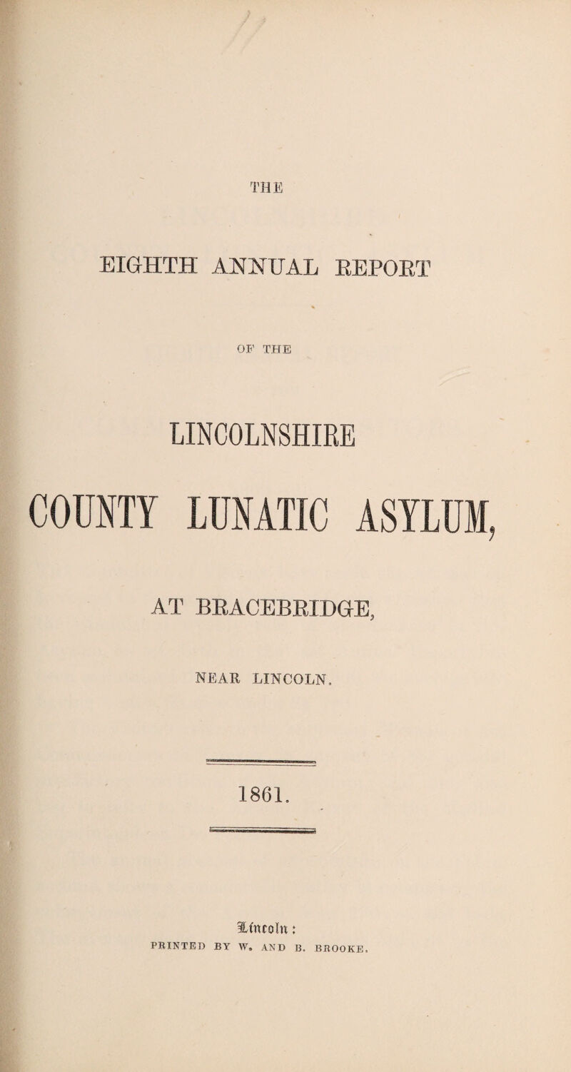 THE EIGHTH ANNUAL EEPOET OF THE LINCOLNSHIRE COUNTY LUNATIC ASYLUM, AT BEACEBEIDGE, NEAR LINCOLN. 1861. lAncoln: PRINTED BY W. AND B. BROOKE,