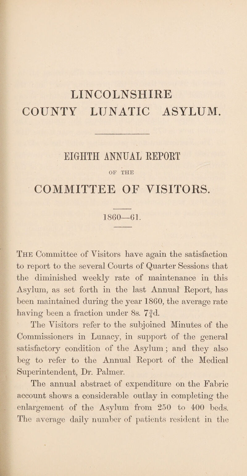 LINCOLNSHIRE COUNTY LUNATIC ASYLUM'. EIGHTH ANNUAL REPORT OF THE COMMITTEE OF VISITORS. 1860—61. The Committee of Visitors have again the satisfaction to report to the several Courts of Quarter Sessions that the diminished weekly rate of maintenance in this Asylum, as set forth in the last Annual Report, has been maintained during the year 1860, the average rate having been a fraction under 8s. 7fd. The Visitors refer to the subjoined Minutes of the Commissioners in Lunacy, in support of the general satisfactory condition of the Asylum; and they also beg to refer to the Annual Report of the Medical Superintendent, Dr. Palmer. The annual abstract of expenditure on the Fabric account shows a considerable outlay in completing the enlargement of the Asylum from 250 to 400 beds. The average daily number of patients resident in the