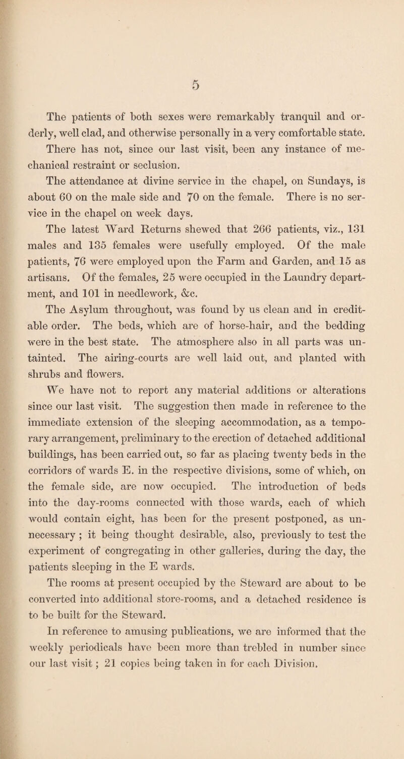 The patients of both sexes were remarkably tranquil and or¬ derly, well clad, and otherwise personally in a very comfortable state. There has not, since our last visit, been any instance of me¬ chanical restraint or seclusion. The attendance at divine service in the chapel, on Sundays, is about 60 on the male side and 70 on the female. There is no ser¬ vice in the chapel on week days. The latest Ward Returns shewed that 266 patients, viz., 131 males and 135 females were usefully employed. Of the male patients, 76 were employed upon the Farm and Garden, and 15 as artisans. Of the females, 25 were occupied in the Laundry depart¬ ment, and 101 in needlework, &e. The Asylum throughout, was found by us clean and in credit¬ able order. The beds, which are of horse-hair, and the bedding were in the best state. The atmosphere also in all parts was un¬ tainted. The airing-courts are well laid out, and planted with shrubs and flowers. We have not to report any material additions or alterations since our last visit. The suggestion then made in reference to the immediate extension of the sleeping accommodation, as a tempo¬ rary arrangement, preliminary to the erection of detached additional buildings, has been carried out, so far as placing twenty beds in the corridors of wards E. in the respective divisions, some of which, on the female side, are now occupied. The introduction of beds into the day-rooms connected with those wards, each of which would contain eight, has been for the present postponed, as un¬ necessary ; it being thought desirable, also, previously to test the experiment of congregating in other galleries, during the day, the patients sleeping in the E wards. The rooms at present occupied by the Steward are about to be converted into additional store-rooms, and a detached residence is to be built for the Steward. In reference to amusing publications, we are informed that the weekly periodicals have been more than trebled in number since our last visit; 21 copies being taken in for each Division.