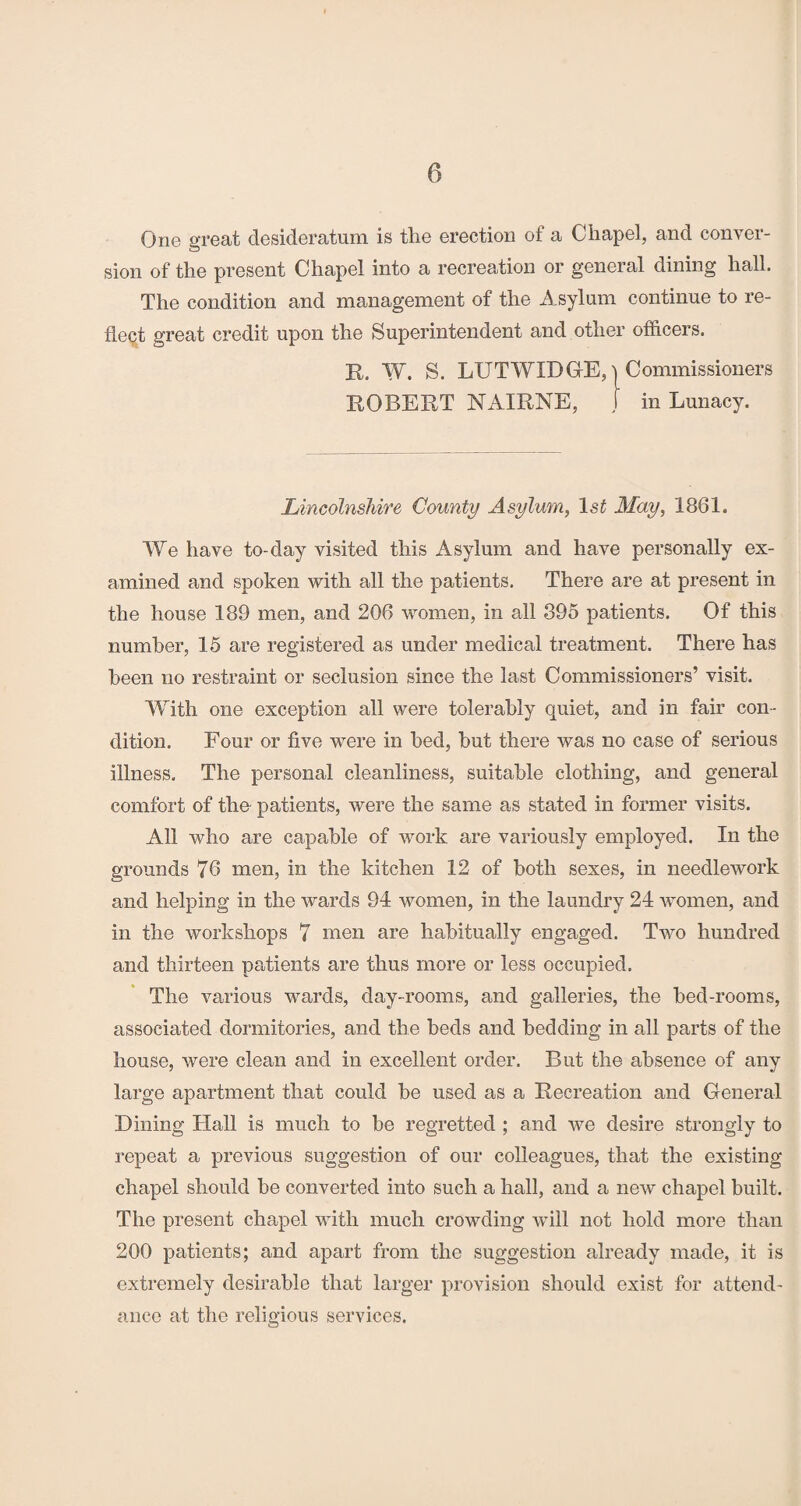 One great desideratum is the erection of a Chapel, and conver¬ sion of the present Chapel into a recreation or general dining hall. The condition and management of the Asylum continue to re¬ flect great credit upon the Superintendent and other officers. R. W. S. LUTWIDGE, | Commissioners ROBERT NAIRNE, J in Lunacy. Lincolnshire County Asylum, lsf May, 1861. We have to-day visited this Asylum and have personally ex¬ amined and spoken with all the patients. There are at present in the house 189 men, and 206 women, in all 395 patients. Of this number, 15 are registered as under medical treatment. There has been no restraint or seclusion since the last Commissioners’ visit. With one exception all were tolerably quiet, and in fair con¬ dition. Four or five were in bed, but there was no case of serious illness. The personal cleanliness, suitable clothing, and general comfort of the patients, were the same as stated in former visits. All who are capable of work are variously employed. In the grounds 76 men, in the kitchen 12 of both sexes, in needlework and helping in the wards 94 women, in the laundry 24 women, and in the workshops 7 men are habitually engaged. Two hundred and thirteen patients are thus more or less occupied. The various wards, day-rooms, and galleries, the bed-rooms, associated dormitories, and the beds and bedding in all parts of the house, were clean and in excellent order. But the absence of any large apartment that could be used as a Recreation and General Dining Hall is much to be regretted ; and we desire strongly to repeat a previous suggestion of our colleagues, that the existing chapel should be converted into such a hall, and a new chapel built. The present chapel with much crowding will not hold more than 200 patients; and apart from the suggestion already made, it is extremely desirable that larger provision should exist for attend¬ ance at the religious services.