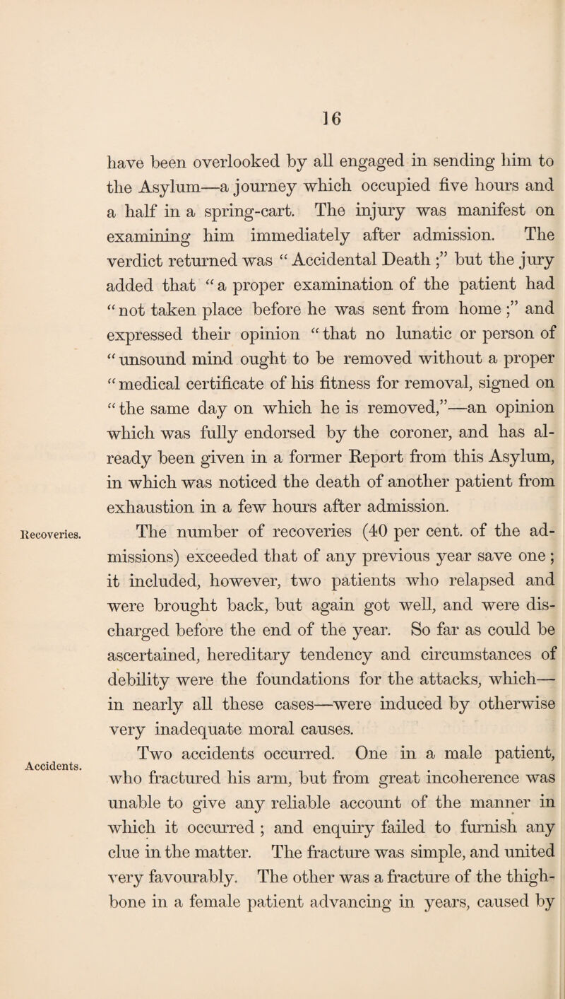 Recoveries. Accidents. 16 have been overlooked by all engaged in sending him to the Asylum—a journey which occupied five hours and a half in a spring-cart. The injury was manifest on examining him immediately after admission. The verdict returned was “ Accidental Death but the jury added that “ a proper examination of the patient had “not taken place before he was sent from home and expressed their opinion “ that no lunatic or person of “ unsound mind ought to be removed without a proper “ medical certificate of his fitness for removal, signed on “ the same day on which he is removed,”—an opinion which was fully endorsed by the coroner, and has al¬ ready been given in a former Report from this Asylum, in which was noticed the death of another patient from exhaustion in a few hours after admission. The number of recoveries (40 per cent, of the ad¬ missions) exceeded that of any previous year save one; it included, however, two patients who relapsed and were brought back, but again got well, and were dis¬ charged before the end of the year. So far as could be ascertained, hereditary tendency and circumstances of debility were the foundations for the attacks, which— in nearly all these cases—were induced by otherwise very inadequate moral causes. Two accidents occurred. One in a male patient, who fractured his arm, but from great incoherence was unable to give any reliable account of the manner in which it occurred ; and enquiry failed to furnish any clue in the matter. The fracture was simple, and united very favourably. The other was a fracture of the thigh¬ bone in a female patient advancing in years, caused by