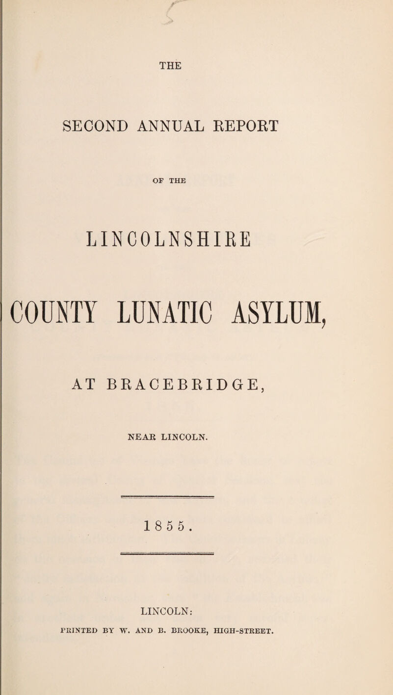 -r' SECOND ANNUAL REPORT OF THE LINCOLNSHIRE COUNTY LUNATIC ASYLUM, AT BRACEBRIDGE, NEAK LINCOLN. 1 8 5 5. LINCOLN: PRINTED BY W. AND B. BROOKE, HIGH-STREET.