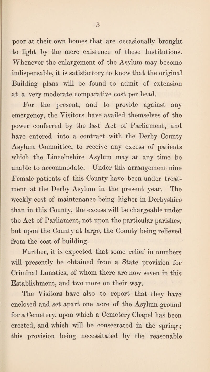 poor at their own homes that are occasionally brought to light by the mere existence of these Institutions. Whenever the enlargement of the Asylum may become indispensable, it is satisfactory to know that the original Building plans will be found to admit of extension at a very moderate comparative cost per head. For the present, and to provide against any emergency, the Visitors have availed themselves of the power conferred by the last Act of Parliament, and have entered into a contract with the Derby County Asylum Committee, to receive any excess of patients which the Lincolnshire Asylum may at any time be unable to accommodate. Under this arrangement nine Female patients of this County have been under treat¬ ment at the Derby Asylum in the present year. The weekly cost of maintenance being higher in Derbyshire than in this County, the excess will be chargeable under the Act of Parliament, not upon the particular parishes, but upon the County at large, the County being relieved from the cost of building. Further, it is expected that some relief in numbers will presently be obtained from a State provision for Criminal Lunatics, of whom there are now seven in this Establishment, and two more on their way. The Visitors have also to report that they have enclosed and set apart one acre of the Asylum ground for a Cemetery, upon which a Cemetery Chapel has been erected, and which will be consecrated in the spring; this provision being necessitated by the reasonable