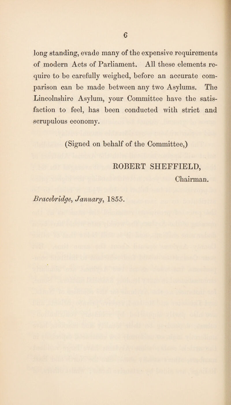 long standing, evade many of the expensive requirements of modern Acts of Parliament. All these elements re¬ quire to be carefully weighed, before an accurate com¬ parison can be made between any two Asylums. The Lincolnshire Asylum, your Committee have the satis¬ faction to feel, has been conducted with strict and scrupulous economy. (Signed on behalf of the Committee,) ROBERT SHEFFIELD, Chairman. Bracebridge, January, 1855.