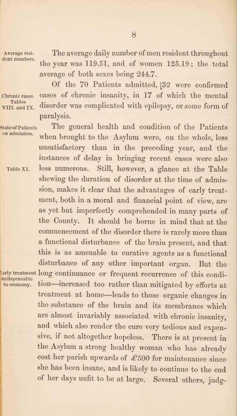 Average resi¬ dent numbers. Chronic cases. Tables VIII. and IX. State of Patien ts on admission. Table XI. Carly treatment indispensable to economy. The average daily number of men resident throughout the year was 119.51, and of women 125.19; the total average of both sexes being 244.7. Of the 70 Patients admitted, [32 were confirmed cases of chronic insanity, in 17 of which the mental disorder was complicated with epilepsy, or some form of paralysis. The general health and condition of the Patients when brought to the Asylum were, on the whole, less unsatisfactory than in the preceding year, and the instances of delay in bringing recent cases were also less numerous. Still, however, a glance at the Table shewing the duration of disorder at the time of admis¬ sion, makes it clear that the advantages of early treat¬ ment, both in a moral and financial point of view, are as yet but imperfectly comprehended in many parts of the County. It should be borne in mind that at the commencement of the disorder there is rarely more than a functional disturbance of the brain present, and that this is as amenable to curative agents as a functional disturbance of any other important organ. But the long continuance or frequent recurrence of this condi¬ tion—increased too rather than mitigated by efforts at treatment at home—leads to those organic changes in the substance of the brain and its membranes which are almost invariably associated with chronic insanity, and which also render the cure very tedious and expen¬ sive, if not altogether hopeless. There is at present in the Asylum a strong healthy woman who has already cost her parish upwards of <P500 for maintenance since she has been insane, and is likely to continue to the end of her days unfit to be at large. Several others, judg-