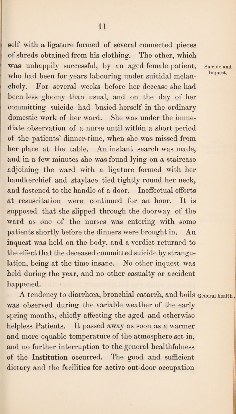 Suicide and Inquest. self with a ligature formed of several connected pieces of shreds obtained from his clothing. The other, which was unhappily successful, by an aged female patient, who had been for years labouring under suicidal melan¬ choly. For several weeks before her decease she had been less gloomy than usual, and on the day of her committing suicide had busied herself in the ordinary domestic work of her ward. She was under the imme¬ diate observation of a nurse until within a short period of the patients1 dinner-time, when she was missed from her place at the table. An instant search was made, and in a few minutes she was found lying on a staircase adjoining the ward with a ligature formed with her handkerchief and staylace tied tightly round her neck, and fastened to the handle of a door. Ineffectual efforts at resuscitation were continued for an hour. It is supposed that she slipped through the doorway of the ward as one of the nurses was entering with some patients shortly before the dinners were brought in. An inquest was held on the body, and a verdict returned to the effect that the deceased committed suicide by strangu¬ lation, being at the time insane. No other inquest was held during the year, and no other casualty or accident happened. A tendency to diarrhoea, bronchial catarrh, and boils General health was observed during the variable weather of the early spring months, chiefly affecting the aged and otherwise helpless Patients. It passed away as soon as a warmer and more equable temperature of the atmosphere set in, and no further interruption to the general healthfulness of the Institution occurred. The good and sufficient dietary and the facilities for active out-door occupation