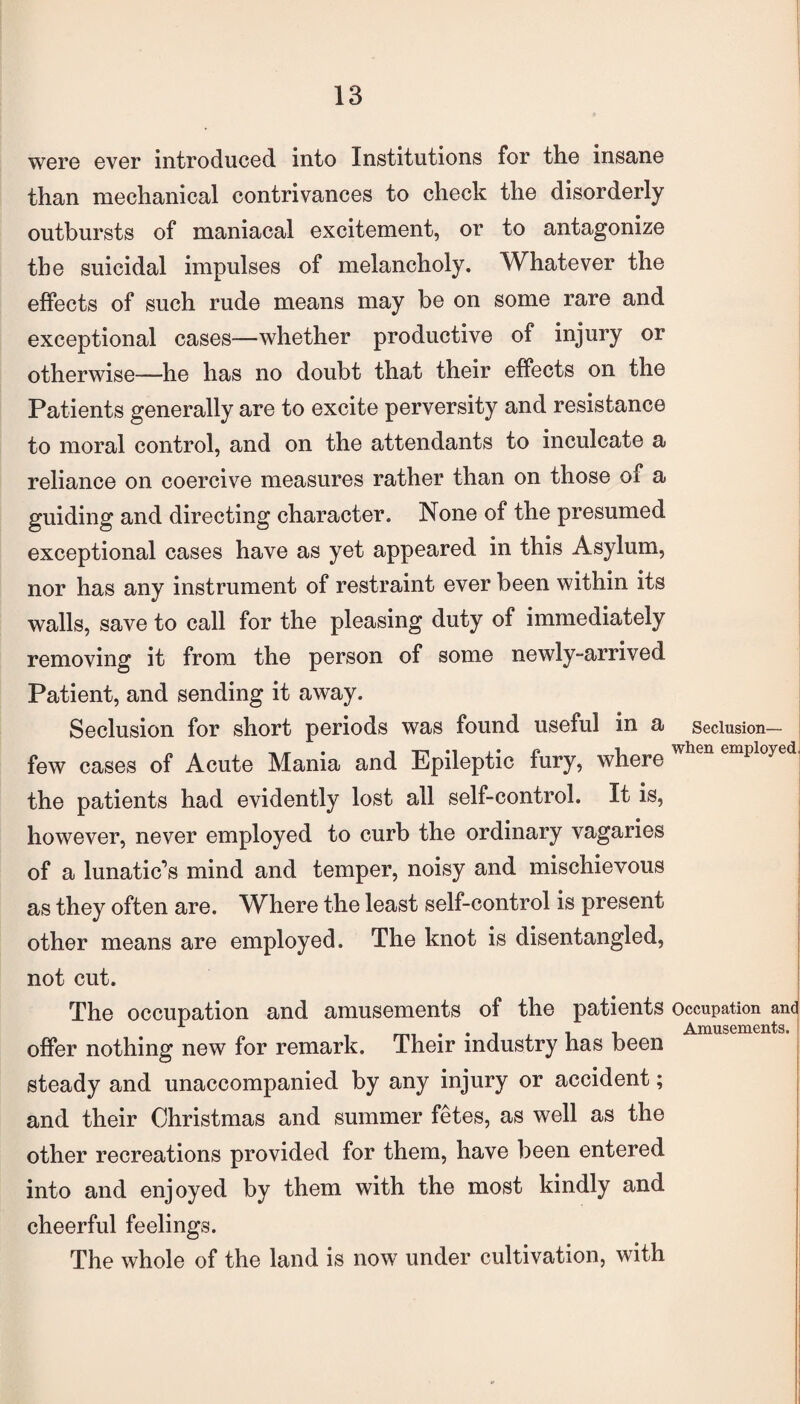 were ever introduced into Institutions for the insane than mechanical contrivances to check the disorderly outbursts of maniacal excitement, or to antagonize the suicidal impulses of melancholy. Whatever the effects of such rude means may be on some rare and exceptional cases—whether productive of injury or otherwise—he has no doubt that their effects on the Patients generally are to excite perversity and resistance to moral control, and on the attendants to inculcate a reliance on coercive measures rather than on those of a guiding and directing character. None of the presumed exceptional cases have as yet appeared in this Asylum, nor has any instrument of restraint ever been within its walls, save to call for the pleasing duty of immediately removing it from the person of some newly-arrived Patient, and sending it away. Seclusion for short periods was found useful in a Seclusion— few cases of Acute Mania and Epileptic fury, where when emi>lo>'ed' the patients had evidently lost all self-control. It is, however, never employed to curb the ordinary vagaries of a lunatic’s mind and temper, noisy and mischievous as they often are. Where the least self-control is present other means are employed. The knot is disentangled, not cut. The occupation and amusements of the patients occupation and 1 . . . . , . i Amusements. offer nothing new for remark. Their industry has been steady and unaccompanied by any injury or accident; and their Christmas and summer fetes, as well as the other recreations provided for them, have been entered into and enjoyed by them with the most kindly and cheerful feelings. The whole of the land is now under cultivation, with