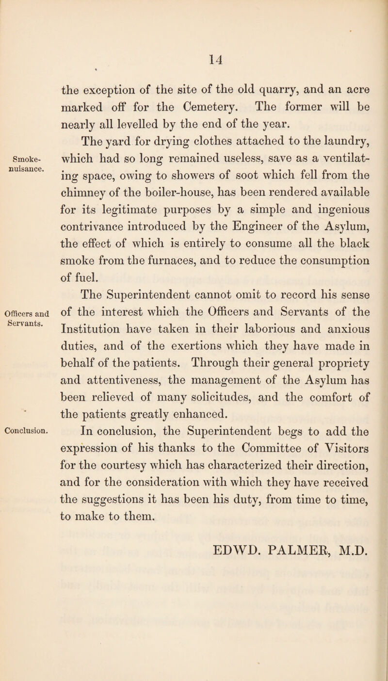 Smoke- nuisance. Officers and Servants. Conclusion. the exception of the site of the old quarry, and an acre marked off for the Cemetery. The former will be nearly all levelled by the end of the year. The yard for drying clothes attached to the laundry, which had so long remained useless, save as a ventilat¬ ing space, owing to showers of soot which fell from the chimney of the boiler-house, has been rendered available for its legitimate purposes by a simple and ingenious contrivance introduced by the Engineer of the Asylum, the effect of which is entirely to consume all the black smoke from the furnaces, and to reduce the consumption of fuel. The Superintendent cannot omit to record his sense of the interest which the Officers and Servants of the Institution have taken in their laborious and anxious duties, and of the exertions which they have made in behalf of the patients. Through their general propriety and attentiveness, the management of the Asylum has been relieved of many solicitudes, and the comfort of the patients greatly enhanced. In conclusion, the Superintendent begs to add the expression of his thanks to the Committee of Visitors for the courtesy which has characterized their direction, and for the consideration with which they have received the suggestions it has been his duty, from time to time, to make to them. EDWD. PALMER, M.D.