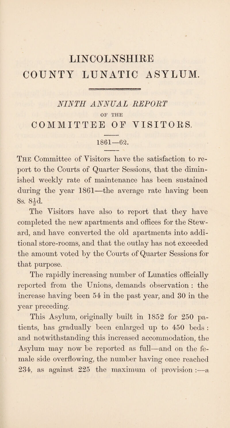 LINCOLNSHIRE COUNTY LUNATIC ASYLUM. NINTH ANNUAL REPORT OF THE COMMITTEE OF VISITORS. 1861—62. The Committee of Visitors have the satisfaction to re¬ port to the Courts of Quarter Sessions, that the dimin¬ ished weekly rate of maintenance has been sustained during the year 1861—the average rate having been 8s. 8Jd. The Visitors have also to report that they have completed the new apartments and offices for the Stew¬ ard, and have converted the old apartments into addi¬ tional store-rooms, and that the outlay has not exceeded the amount voted by the Courts of Quarter Sessions for that purpose. The rapidly increasing number of Lunatics officially reported from the Unions, demands observation : the increase having been 54 in the past year, and 30 in the year preceding. This Asylum, originally built in 1852 for 250 pa¬ tients, has gradually been enlarged up to 450 beds : and notwithstanding this increased accommodation, the Asylum may now be reported as full—and on the fe¬ male side overflowing, the number having once reached 234, as against 225 the maximum of provision :—a