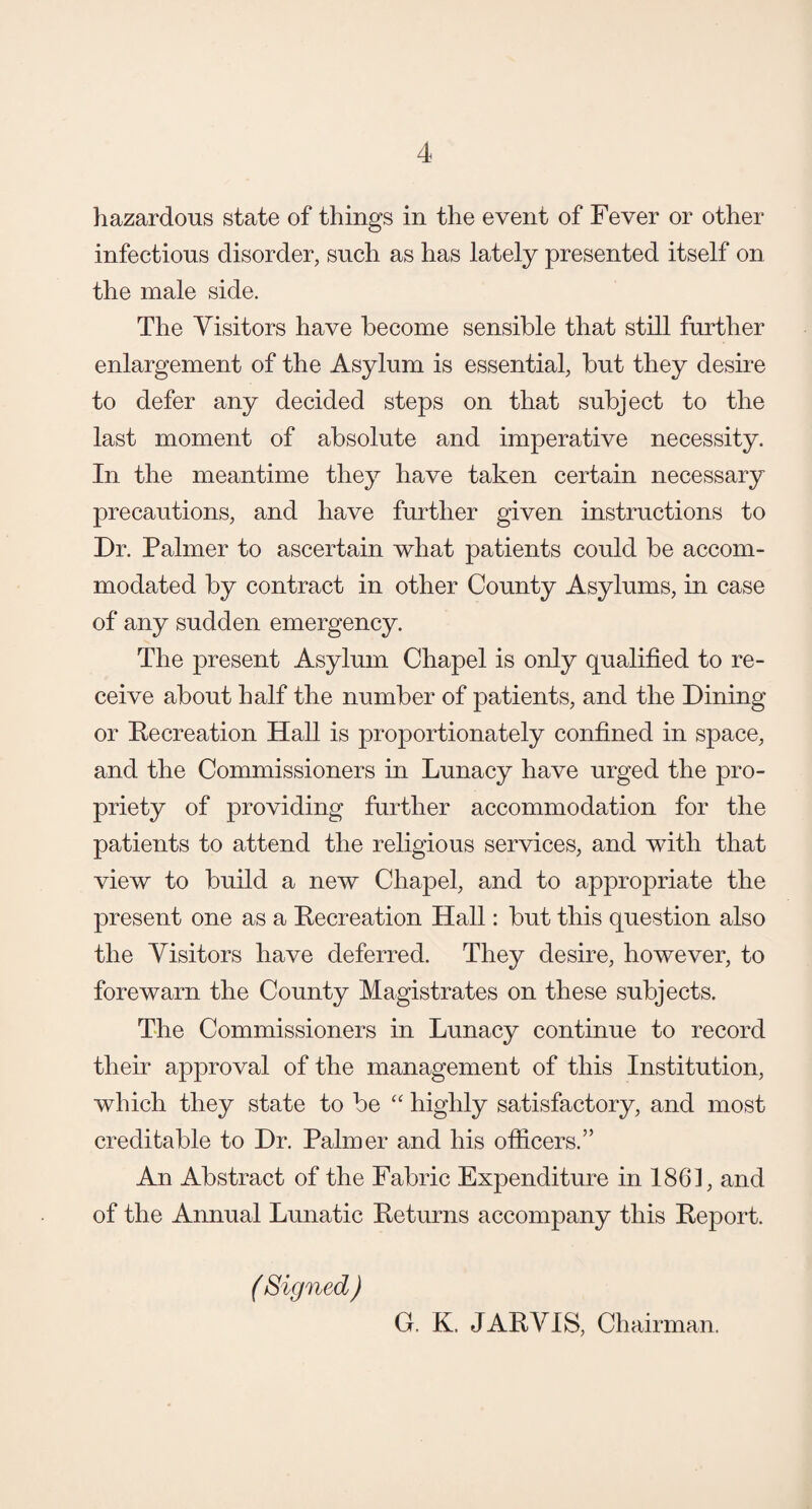 hazardous state of things in the event of Fever or other infectious disorder, such as has lately presented itself on the male side. The Visitors have become sensible that still further enlargement of the Asylum is essential, but they desire to defer any decided steps on that subject to the last moment of absolute and imperative necessity. In the meantime they have taken certain necessary precautions, and have further given instructions to Dr. Palmer to ascertain what patients could be accom¬ modated by contract in other County Asylums, in case of any sudden emergency. The present Asylum Chapel is only qualified to re¬ ceive about half the number of patients, and the Dining or Recreation Hall is proportionately confined in space, and the Commissioners in Lunacy have urged the pro¬ priety of providing further accommodation for the patients to attend the religious services, and with that view to build a new Chapel, and to appropriate the present one as a Pecreation Hall: but this question also the Visitors have deferred. They desire, however, to forewarn the County Magistrates on these subjects. The Commissioners in Lunacy continue to record their approval of the management of this Institution, which they state to be “ highly satisfactory, and most creditable to Dr. Palmer and his officers.” An Abstract of the Fabric Expenditure in 1861, and of the Annual Lunatic Returns accompany this Report. ( Signed ) G. K. JARVIS, Chairman.