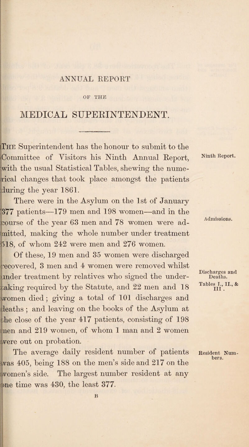 ANNUAL REPORT OF THE MEDICAL SUPERINTENDENT. The Superintendent has the honour to submit to the Committee of Visitors his Ninth Annual Report, with the usual Statistical Tables, shewing the nume¬ rical changes that took place amongst the patients during the year 1861. There were in the Asylum on the 1st of January 877 patients—179 men and 198 women—and in the course of the year 63 men and 78 women were ad¬ mitted, making the whole number under treatment 518, of whom 242 were men and 276 women. Of these, 19 men and 35 women were discharged recovered, 3 men and 4 women were removed whilst mder treatment by relatives who signed the under¬ taking required by the Statute, and 22 men and 18 fvomen died; giving a total of 101 discharges and leaths ; and leaving on the books of the Asylum at die close of the year 417 patients, consisting of 198 i nen and 219 women, of whom 1 man and 2 women vere out on probation. The average daily resident number of patients ; vas 405, being 188 on the men’s side and 217 on the i women’s side. The largest number resident at any dine time was 430, the least 377. B Ninth Report. Admissions. Discharges and Deaths. Tables I., II., & III . Resident Num¬ bers.