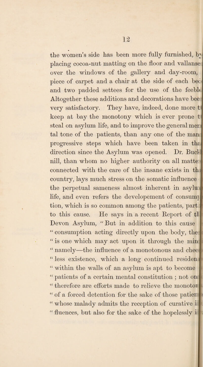 the women’s side has been more fully furnished, R placing cocoa-nut matting on the door and vallanse over the windows of the gallery and day-room, piece of carpet and a chair at the side of each bee and two padded settees for the use of the feeble Altogether these additions and decorations have bee- very satisfactory. They have, indeed, done more t keep at bay the monotony which is ever prone t steal on asylum life, and to improve the general mer tal tone of the patients, than any one of the man progressive steps which have been taken in ths direction since the Asylum was opened. Dr. Bucl nill, than whom no higher authority on all matte: connected with the care of the insane exists in th country, lays much stress on the somatic influence the perpetual sameness almost inherent in asylu life, and even refers the developement of consumj tion, which is so common among the patients, part to this cause. He says in a recent Report of til Devon Asylum, “But in addition to this cause “ consumption acting directly upon the body, the: “ is one which may act upon it through the mini “ namely—the influence of a monotonous and chee “ less existence, which a long continued residen “ within the walls of an asylum is apt to become “ patients of a certain mental constitution ; not on “ therefore are efforts made to relieve the monotou of a forced detention for the sake of those patien whose malady admits the reception of curative ii “ fluences, but also for the sake of the hopelessly ii U U