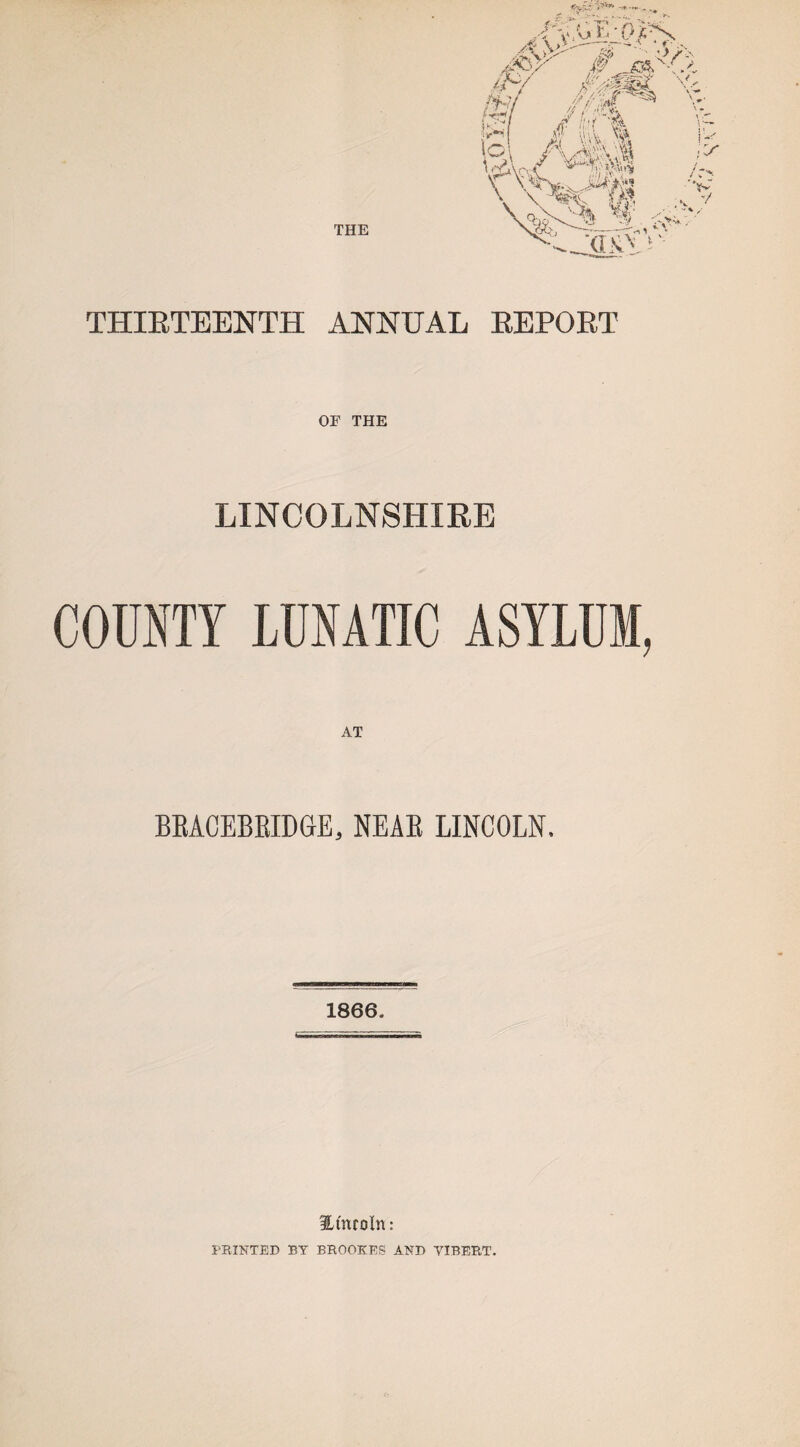 THIRTEENTH ANNUAL REPORT OF THE LINCOLNSHIRE COUNTY LUNATIC ASYLUM, BRACEBRIDGE, NEAR LINCOLN. 1866. Ht'nroln: PRINTED BY BROOKES AND VIBERT.