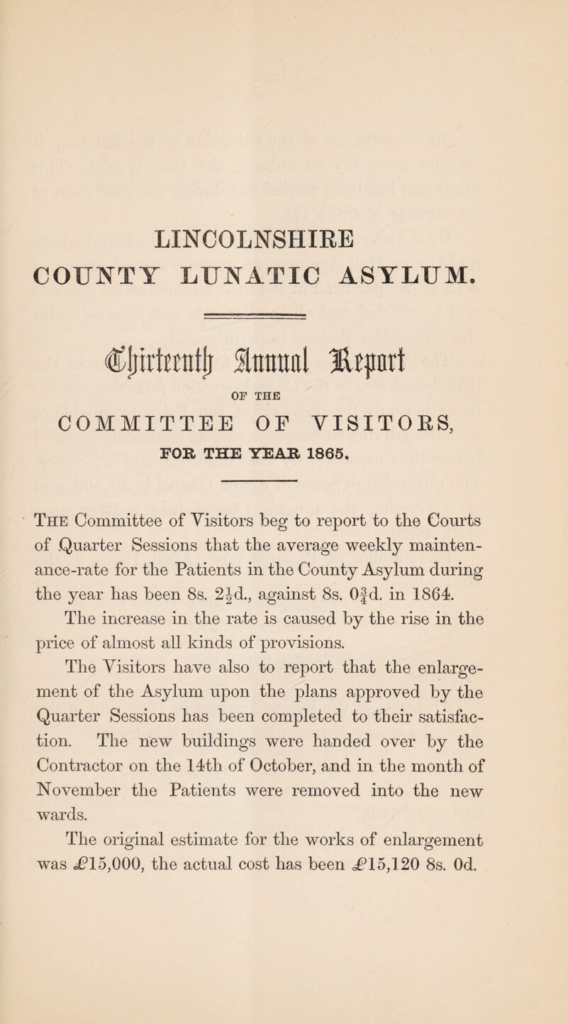 LINCOLNSHIRE COUNTY LUNATIC ASYLUM. Cjrirtuntj} %mml JUprt OF THE COMMITTEE OF VISITORS, FOR THE YEAR, 1865. The Committee of Visitors beg to report to the Courts of .Quarter Sessions that the average weekly mainten¬ ance-rate for the Patients in the County Asylum during the year has been 8s. 2Jd., against 8s. Ofd. in 1864. The increase in the rate is caused by the rise in the price of almost all kinds of provisions. The Visitors have also to report that the enlarge¬ ment of the Asylum upon the plans approved by the Quarter Sessions has been completed to their satisfac¬ tion. The new buildings were handed over by the Contractor on the 14th of October, and in the month of November the Patients were removed into the new wards. The original estimate for the works of enlargement was ^15,000, the actual cost has been TT5,120 8s. Od.