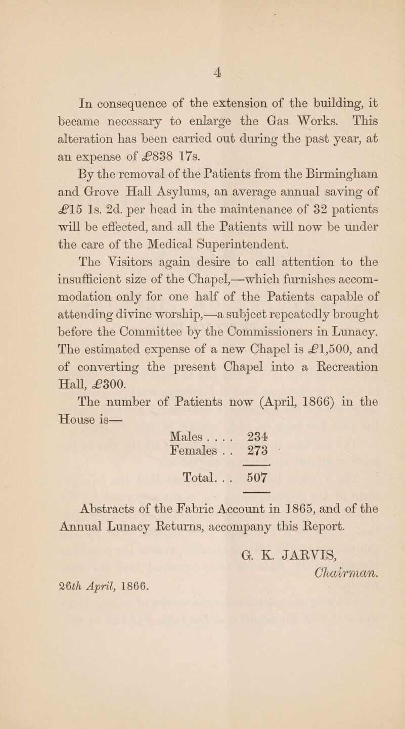 In consequence of the extension of the building, it became necessary to enlarge the Gas Works. This alteration has been carried out during the past year, at an expense of £838 17s. By the removal of the Patients from the Birmingham and Grove Hall Asylums, an average annual saving of J?15 Is. 2d. per head in the maintenance of 32 patients ■will be effected, and all the Patients will now be under the care of the Medical Superintendent. The Visitors again desire to call attention to the insufficient size of the Chapel,—which furnishes accom¬ modation only for one half of the Patients capable of attending divine worship,—a subject repeatedly brought before the Committee by the Commissioners in Lunacy. The estimated expense of a new Chapel is J?l,500, and of converting the present Chapel into a Recreation Hall, <£300. The number of Patients now (April, 18G6) in the House is— Males .... 234 Females . . 273 Total. . . 507 Abstracts of the Fabric Account in 1865, and of the Annual Lunacy Returns, accompany this Report. G. K. JARVIS, Chairman. April, 1866.