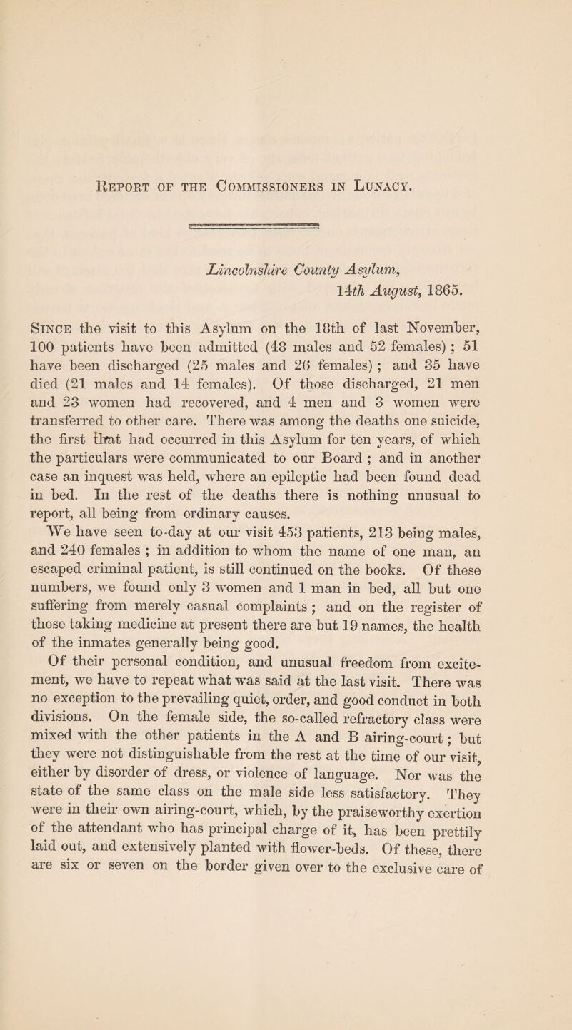 Report op the Commissioners in Lunacy. Lincolnshire County Asylum, I4rth August, 1865. Since the visit to this Asylum on the 18th of last November, 100 patients have been admitted (48 males and 52 females) ; 51 have been discharged (25 males and 26 females) ; and 35 have died (21 males and 14 females). Of those discharged, 21 men and 28 women had recovered, and 4 men and 8 women were transferred to other care. There was among the deaths one suicide, the first that had occurred in this Asylum for ten years, of which the particulars were communicated to our Board ; and in another case an inquest was held, where an epileptic had been found dead in bed. In the rest of the deaths there is nothing unusual to report, all being from ordinary causes. We have seen to-day at our visit 453 patients, 213 being males, and 240 females ; in addition to whom the name of one man, an escaped criminal patient, is still continued on the books. Of these numbers, we found only 3 women and 1 man in bed, all but one suffering from merely casual complaints ; and on the register of those taking medicine at present there are but 19 names, the health of the inmates generally being good. Of their personal condition, and unusual freedom from excite¬ ment, we have to repeat what was said at the last visit. There was no exception to the prevailing quiet, order, and good conduct in both divisions. On the female side, the so-called refractory class were mixed with the other patients in the A and B airing-court; but they were not distinguishable from the rest at the time of our visit J either by disorder of dress, or violence of language. Nor was the state of the same class on the male side less satisfactory. They were in their own airing-court, which, by the praiseworthy exertion of the attendant who has principal charge of it, has been prettily laid out, and extensively planted with flower-beds. Of these, there are six or seven on the border given over to the exclusive care of