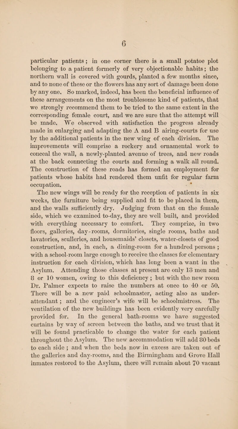 particular patients ; in one corner there is a small potatoe plot belonging to a patient formerly of very objectionable habits; the northern wall is covered with gourds, planted a few months since, and to none of these or the flowers has any sort of damage been done by any one. So marked, indeed, has been the beneficial influence of these arrangements on the most troublesome kind of patients, that we strongly recommend them to be tried to the same extent in the corresponding female court, and we are sure that the attempt will be made. We observed with satisfaction the progress already made in enlarging and adapting the A and B airing-courts for use by the additional patients in the new wing of each division. The improvements will comprise a rockery and ornamental work to conceal the wall, a newly-planted avenue of trees, and new roads at the back connecting the courts and forming a walk all round. The construction of these roads has formed an employment for patients whose habits had rendered them unfit for regular farm occupation. The new wings will be ready for the reception of patients in six weeks, the furniture being supplied and fit to be placed in them, and the walls sufficiently dry. Judging from that on the female side, which we examined to-day, they are well built, and provided with everything necessary to comfort. They comprize, in two floors, galleries, day-rooms, dormitories, single rooms, baths and lavatories, sculleries, and housemaids’ closets, water-closets of good construction, and, in each, a dining-room for a hundred persons ; with a school-room large enough to receive the classes for elementary instruction for each division, which has long been a want in the Asylum. Attending those classes at present are only 13 men and 8 or 10 women, owing to this deficiency ; but with the new room Dr. Palmer expects to raise the numbers at once to 40 or 50. There will be a new paid schoolmaster, acting also as under¬ attendant ; and the engineer’s wife will be schoolmistress. The ventilation of the new buildings has been evidently very carefully provided for. In the general bath-rooms we have suggested curtains by way of screen between the baths, and we trust that it will be found practicable to change the water for each patient throughout the Asylum. The new accommodation will add 80 beds to each side ; and when the beds now in excess are taken out of the galleries and day-rooms, and the Birmingham and Grove Hall inmates restored to the Asylum, there will remain about 70 vacant