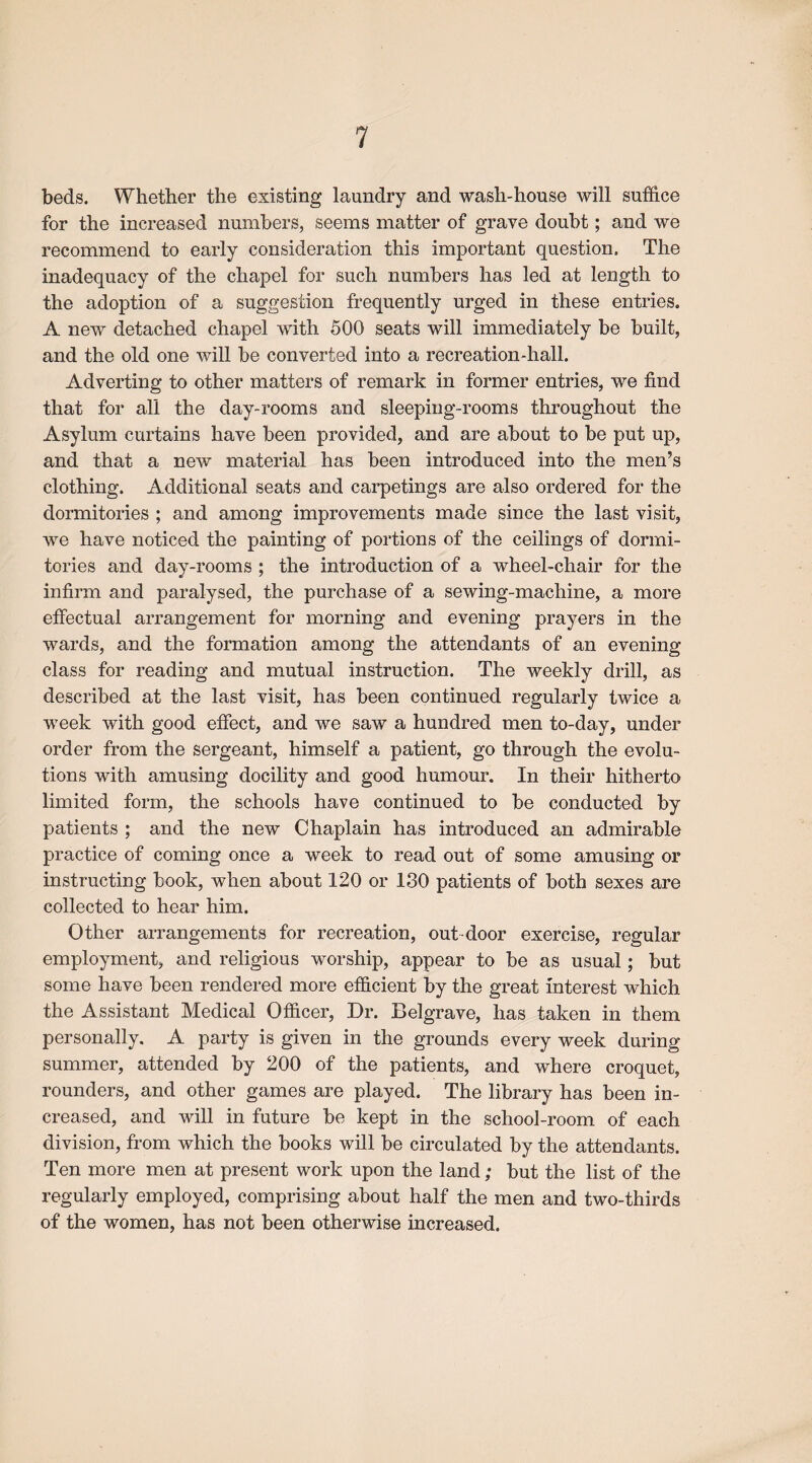 beds. Whether the existing laundry and wash-house will suffice for the increased numbers, seems matter of grave doubt; and we recommend to early consideration this important question. The inadequacy of the chapel for such numbers has led at length to the adoption of a suggestion frequently urged in these entries. A new detached chapel with 500 seats will immediately be built, and the old one will be converted into a recreation-hall. Adverting to other matters of remark in former entries, we find that for all the day-rooms and sleeping-rooms throughout the Asylum curtains have been provided, and are about to be put up, and that a new material has been introduced into the men’s clothing. Additional seats and carpetings are also ordered for the dormitories ; and among improvements made since the last visit, we have noticed the painting of portions of the ceilings of dormi¬ tories and day-rooms ; the introduction of a wheel-chair for the infirm and paralysed, the purchase of a sewing-machine, a more effectual arrangement for morning and evening prayers in the wards, and the formation among the attendants of an evening class for reading and mutual instruction. The weekly drill, as described at the last visit, has been continued regularly twice a week with good effect, and we saw a hundred men to-day, under order from the sergeant, himself a patient, go through the evolu¬ tions with amusing docility and good humour. In their hitherto limited form, the schools have continued to be conducted by patients ; and the new Chaplain has introduced an admirable practice of coming once a week to read out of some amusing or instructing book, when about 120 or 130 patients of both sexes are collected to hear him. Other arrangements for recreation, out door exercise, regular employment, and religious worship, appear to be as usual; but some have been rendered more efficient by the great interest which the Assistant Medical Officer, Dr. Belgrave, has taken in them personally. A party is given in the grounds every week during summer, attended by 200 of the patients, and where croquet, rounders, and other games are played. The library has been in¬ creased, and will in future be kept in the school-room of each division, from which the books will be circulated by the attendants. Ten more men at present work upon the land; but the list of the regularly employed, comprising about half the men and two-thirds of the women, has not been otherwise increased.