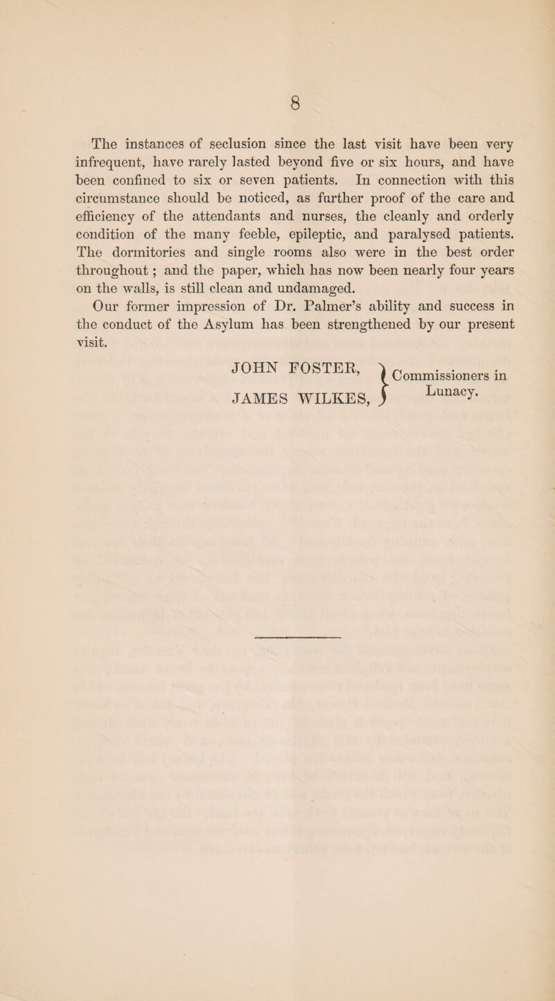 The instances of seclusion since the last visit have been very infrequent, have rarely lasted beyond five or six hours, and have been confined to six or seven patients. In connection with this circumstance should be noticed, as further proof of the care and efficiency of the attendants and nurses, the cleanly and orderly condition of the many feeble, epileptic, and paralysed patients. The dormitories and single rooms also were in the best order throughout; and the paper, which has now been nearly four years on the walls, is still clean and undamaged. Our former impression of Dr. Palmer’s ability and success in the conduct of the Asylum has been strengthened by our present visit. JOHN FOSTER, JAMES WILKES