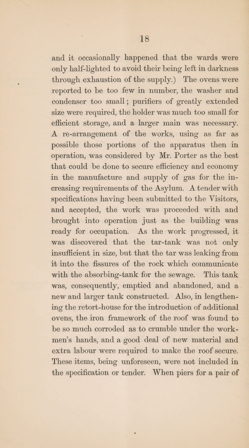 and it occasionally happened that the wards were only half-lighted to avoid their being left in darkness through exhaustion of the supply.) The ovens were reported to be too few in number, the washer and condenser too small; purifiers of greatly extended size were required, the holder was much too small for efficient storage, and a larger main was necessary. A re-arrangement of the works, using as far as possible those portions of the apparatus then in operation, was considered by Mr. Porter as the best that could be done to secure efficiency and economy in the manufacture and supply of gas for the in¬ creasing requirements of the Asylum. A tender with specifications having been submitted to the Visitors, and accepted, the work was proceeded with and brought into operation just as the building was ready for occupation. As the work progressed, it was discovered that the tar-tank was not only insufficient in size, but that the tar was leaking from it into the fissures of the rock which communicate with the absorbing-tank for the sewage. This tank was, consequently, emptied and abandoned, and a new and larger tank constructed. Also, in lengthen¬ ing the retort-house for the introduction of additional ovens, the iron framework of the roof was found to be so much corroded as to crumble under the work¬ men’s hands, and a good deal of new material and extra labour were required to make the roof secure. These items, being unforeseen, were not included in the specification or tender. When piers for a pair of